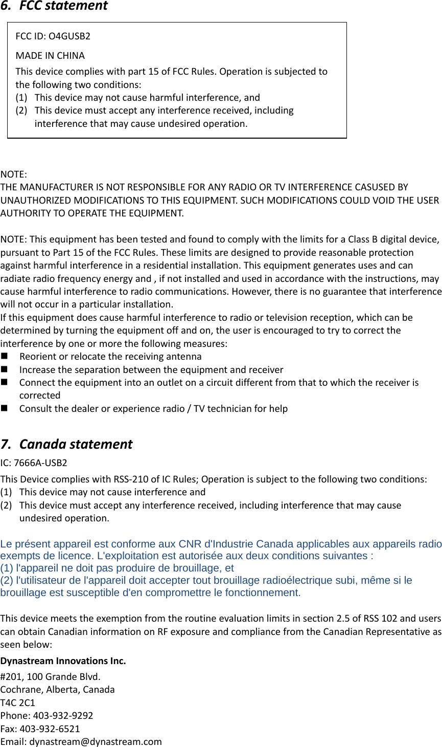 6. FCCstatementNOTE:THEMANUFACTURERISNOTRESPONSIBLEFORANYRADIOORTVINTERFERENCECASUSEDBYUNAUTHORIZEDMODIFICATIONSTOTHISEQUIPMENT.SUCHMODIFICATIONSCOULDVOIDTHEUSERAUTHORITYTOOPERATETHEEQUIPMENT.NOTE:ThisequipmenthasbeentestedandfoundtocomplywiththelimitsforaClassBdigitaldevice,pursuanttoPart15oftheFCCRules.Theselimitsaredesignedtoprovidereasonableprotectionagainstharmfulinterferenceinaresidentialinstallation.Thisequipmentgeneratesusesandcanradiateradiofrequencyenergyand,ifnotinstalledandusedinaccordancewiththeinstructions,maycauseharmfulinterferencetoradiocommunications.However,thereisnoguaranteethatinterferencewillnotoccurinaparticularinstallation.Ifthisequipmentdoescauseharmfulinterferencetoradioortelevisionreception,whichcanbedeterminedbyturningtheequipmentoffandon,theuserisencouragedtotrytocorrecttheinterferencebyoneormorethefollowingmeasures: Reorientorrelocatethereceivingantenna Increasetheseparationbetweentheequipmentandreceiver Connecttheequipmentintoanoutletonacircuitdifferentfromthattowhichthereceiveriscorrected Consultthedealerorexperienceradio/TVtechnicianforhelp7. CanadastatementIC:7666A‐USB2ThisDevicecomplieswithRSS‐210ofICRules;Operationissubjecttothefollowingtwoconditions:(1) Thisdevicemaynotcauseinterferenceand(2) Thisdevicemustacceptanyinterferencereceived,includinginterferencethatmaycauseundesiredoperation.Le présent appareil est conforme aux CNR d&apos;Industrie Canada applicables aux appareils radio exempts de licence. L&apos;exploitation est autorisée aux deux conditions suivantes :   (1) l&apos;appareil ne doit pas produire de brouillage, et   (2) l&apos;utilisateur de l&apos;appareil doit accepter tout brouillage radioélectrique subi, même si le brouillage est susceptible d&apos;en compromettre le fonctionnement.Thisdevicemeetstheexemptionfromtheroutineevaluationlimitsinsection2.5ofRSS102anduserscanobtainCanadianinformationonRFexposureandcompliancefromtheCanadianRepresentativeasseenbelow:DynastreamInnovationsInc.#201,100GrandeBlvd.Cochrane,Alberta,CanadaT4C2C1Phone:403‐932‐9292Fax:403‐932‐6521Email:dynastream@dynastream.comFCCID:O4GUSB2MADEINCHINAThisdevicecomplieswithpart15ofFCCRules.Operationissubjectedtothefollowingtwoconditions:(1) Thisdevicemaynotcauseharmfulinterference,and(2) Thisdevicemustacceptanyinterferencereceived,includinginterferencethatmaycauseundesiredoperation.