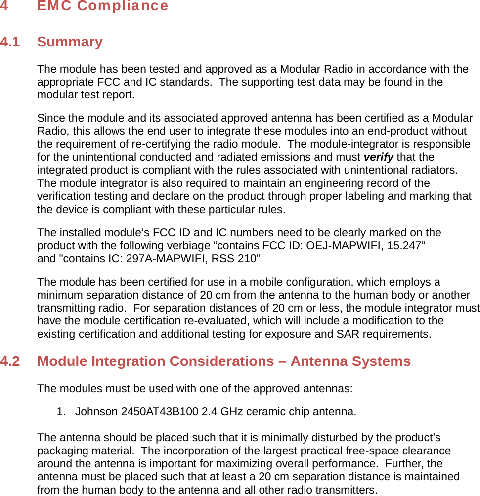 4 EMC Compliance 4.1 Summary The module has been tested and approved as a Modular Radio in accordance with the appropriate FCC and IC standards.  The supporting test data may be found in the modular test report. Since the module and its associated approved antenna has been certified as a Modular Radio, this allows the end user to integrate these modules into an end-product without the requirement of re-certifying the radio module.  The module-integrator is responsible for the unintentional conducted and radiated emissions and must verify that the integrated product is compliant with the rules associated with unintentional radiators. The module integrator is also required to maintain an engineering record of the verification testing and declare on the product through proper labeling and marking that the device is compliant with these particular rules. The installed module’s FCC ID and IC numbers need to be clearly marked on the product with the following verbiage “contains FCC ID: OEJ-MAPWIFI, 15.247” and &quot;contains IC: 297A-MAPWIFI, RSS 210&quot;. The module has been certified for use in a mobile configuration, which employs a minimum separation distance of 20 cm from the antenna to the human body or another transmitting radio.  For separation distances of 20 cm or less, the module integrator must have the module certification re-evaluated, which will include a modification to the existing certification and additional testing for exposure and SAR requirements. 4.2  Module Integration Considerations – Antenna Systems The modules must be used with one of the approved antennas: 1.   Johnson 2450AT43B100 2.4 GHz ceramic chip antenna. The antenna should be placed such that it is minimally disturbed by the product’s packaging material.  The incorporation of the largest practical free-space clearance around the antenna is important for maximizing overall performance.  Further, the antenna must be placed such that at least a 20 cm separation distance is maintained from the human body to the antenna and all other radio transmitters. 