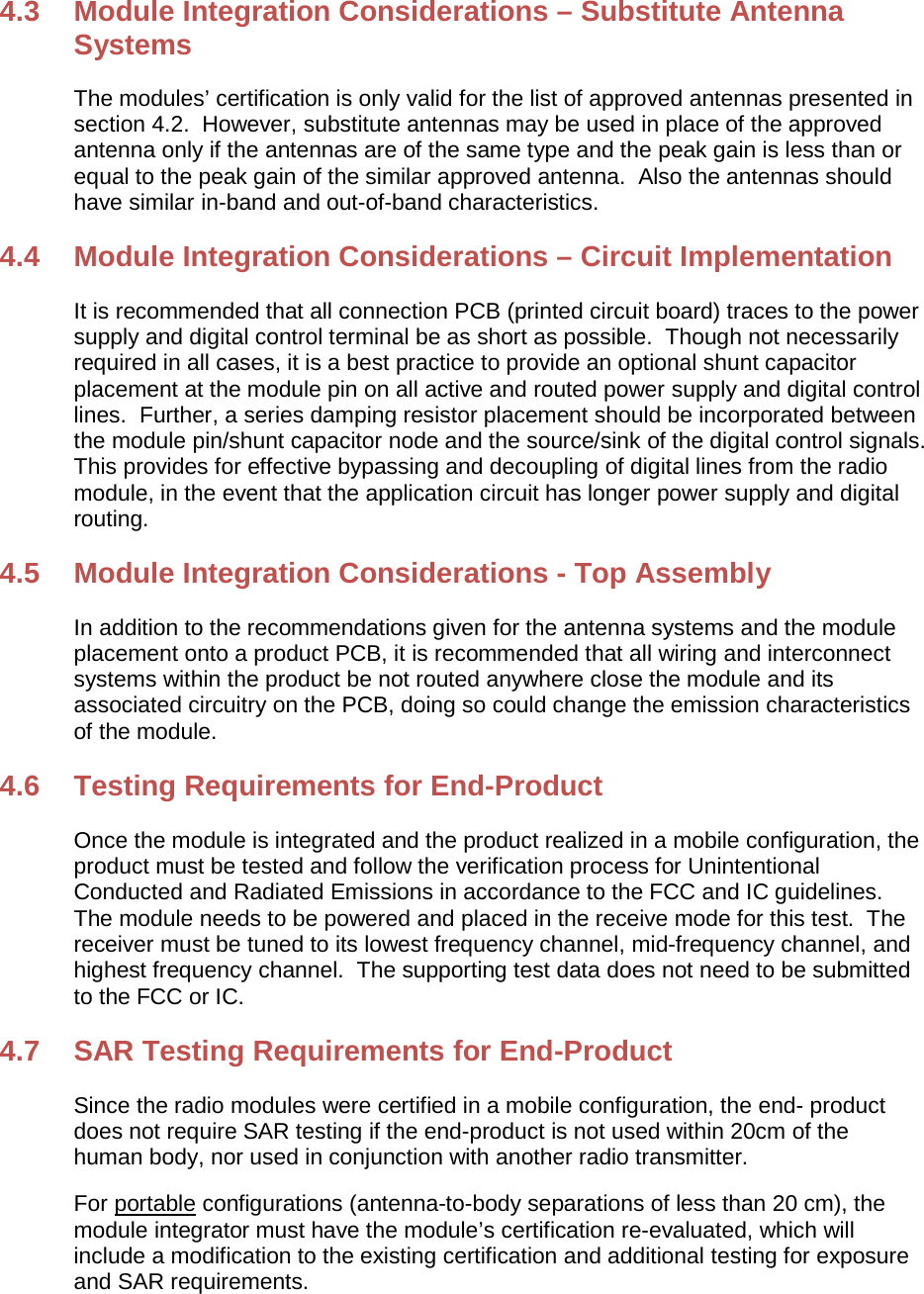 4.3  Module Integration Considerations – Substitute Antenna Systems The modules’ certification is only valid for the list of approved antennas presented in section 4.2.  However, substitute antennas may be used in place of the approved antenna only if the antennas are of the same type and the peak gain is less than or equal to the peak gain of the similar approved antenna.  Also the antennas should have similar in-band and out-of-band characteristics. 4.4  Module Integration Considerations – Circuit Implementation It is recommended that all connection PCB (printed circuit board) traces to the power supply and digital control terminal be as short as possible.  Though not necessarily required in all cases, it is a best practice to provide an optional shunt capacitor placement at the module pin on all active and routed power supply and digital control lines.  Further, a series damping resistor placement should be incorporated between the module pin/shunt capacitor node and the source/sink of the digital control signals. This provides for effective bypassing and decoupling of digital lines from the radio module, in the event that the application circuit has longer power supply and digital routing. 4.5  Module Integration Considerations - Top Assembly In addition to the recommendations given for the antenna systems and the module placement onto a product PCB, it is recommended that all wiring and interconnect systems within the product be not routed anywhere close the module and its associated circuitry on the PCB, doing so could change the emission characteristics of the module. 4.6 Testing Requirements for End-Product Once the module is integrated and the product realized in a mobile configuration, the product must be tested and follow the verification process for Unintentional Conducted and Radiated Emissions in accordance to the FCC and IC guidelines. The module needs to be powered and placed in the receive mode for this test.  The receiver must be tuned to its lowest frequency channel, mid-frequency channel, and highest frequency channel.  The supporting test data does not need to be submitted to the FCC or IC. 4.7 SAR Testing Requirements for End-Product Since the radio modules were certified in a mobile configuration, the end- product does not require SAR testing if the end-product is not used within 20cm of the human body, nor used in conjunction with another radio transmitter. For portable configurations (antenna-to-body separations of less than 20 cm), the module integrator must have the module’s certification re-evaluated, which will include a modification to the existing certification and additional testing for exposure and SAR requirements. 