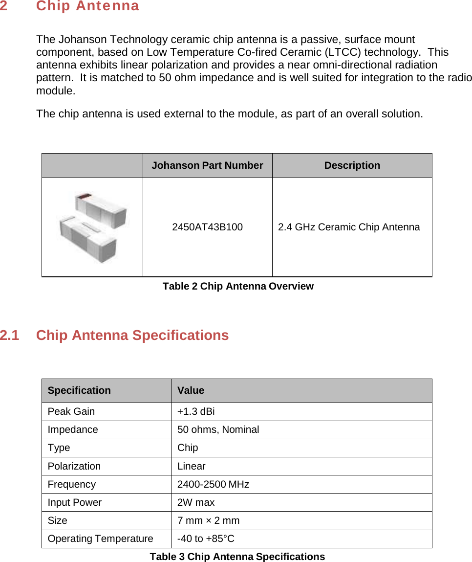 2 Chip Antenna The Johanson Technology ceramic chip antenna is a passive, surface mount component, based on Low Temperature Co-fired Ceramic (LTCC) technology.  This antenna exhibits linear polarization and provides a near omni-directional radiation pattern.  It is matched to 50 ohm impedance and is well suited for integration to the radio module. The chip antenna is used external to the module, as part of an overall solution. Johanson Part Number Description  2450AT43B100 2.4 GHz Ceramic Chip Antenna Table 2 Chip Antenna Overview 2.1  Chip Antenna Specifications Specification Value Peak Gain  +1.3 dBi Impedance 50 ohms, Nominal Type Chip Polarization Linear Frequency 2400-2500 MHz Input Power  2W max Size  7 mm × 2 mm Operating Temperature  -40 to +85°C Table 3 Chip Antenna Specifications 