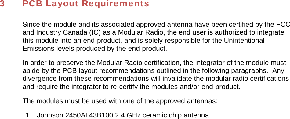 3  PCB Layout Requirements Since the module and its associated approved antenna have been certified by the FCC and Industry Canada (IC) as a Modular Radio, the end user is authorized to integrate this module into an end-product, and is solely responsible for the Unintentional Emissions levels produced by the end-product. In order to preserve the Modular Radio certification, the integrator of the module must abide by the PCB layout recommendations outlined in the following paragraphs.  Any divergence from these recommendations will invalidate the modular radio certifications and require the integrator to re-certify the modules and/or end-product. The modules must be used with one of the approved antennas: 1.   Johnson 2450AT43B100 2.4 GHz ceramic chip antenna. 