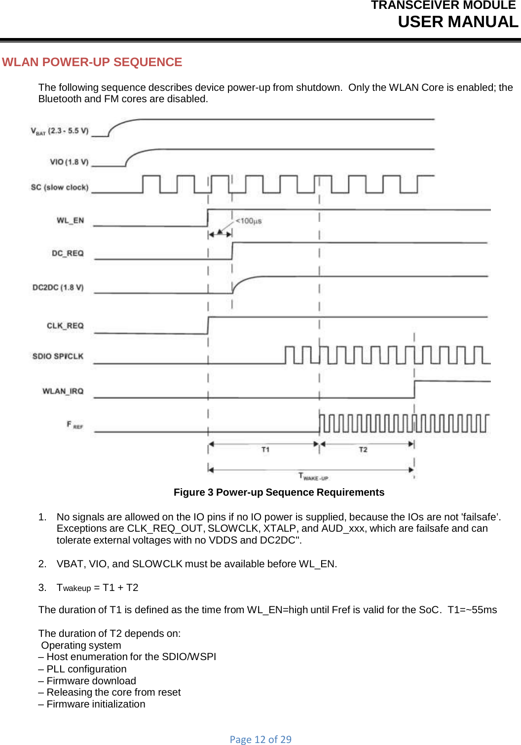 TRANSCEIVER MODULEUSER MANUALPage12of29WLAN POWER-UP SEQUENCE The following sequence describes device power-up from shutdown.  Only the WLAN Core is enabled; the Bluetooth and FM cores are disabled.  Figure 3 Power-up Sequence Requirements 1.   No signals are allowed on the IO pins if no IO power is supplied, because the IOs are not &apos;failsafe’. Exceptions are CLK_REQ_OUT, SLOWCLK, XTALP, and AUD_xxx, which are failsafe and can tolerate external voltages with no VDDS and DC2DC&quot;. 2.    VBAT, VIO, and SLOWCLK must be available before WL_EN. 3.   Twakeup = T1 + T2 The duration of T1 is defined as the time from WL_EN=high until Fref is valid for the SoC.  T1=~55ms The duration of T2 depends on: Operating system – Host enumeration for the SDIO/WSPI – PLL configuration – Firmware download – Releasing the core from reset – Firmware initialization 