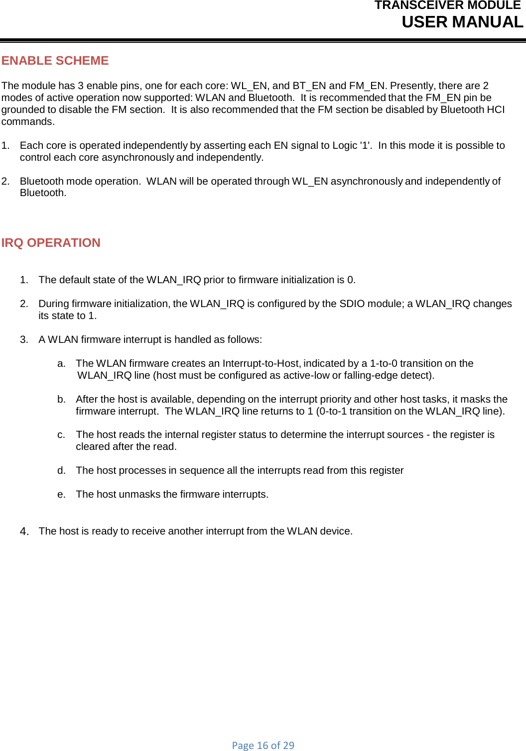 TRANSCEIVER MODULEUSER MANUALPage16of29ENABLE SCHEME The module has 3 enable pins, one for each core: WL_EN, and BT_EN and FM_EN. Presently, there are 2 modes of active operation now supported: WLAN and Bluetooth.  It is recommended that the FM_EN pin be grounded to disable the FM section.  It is also recommended that the FM section be disabled by Bluetooth HCI commands. 1.   Each core is operated independently by asserting each EN signal to Logic &apos;1&apos;.  In this mode it is possible to control each core asynchronously and independently. 2.   Bluetooth mode operation.  WLAN will be operated through WL_EN asynchronously and independently of Bluetooth. IRQ OPERATION 1.   The default state of the WLAN_IRQ prior to firmware initialization is 0. 2.    During firmware initialization, the WLAN_IRQ is configured by the SDIO module; a WLAN_IRQ changes its state to 1. 3.   A WLAN firmware interrupt is handled as follows: a.   The WLAN firmware creates an Interrupt-to-Host, indicated by a 1-to-0 transition on the WLAN_IRQ line (host must be configured as active-low or falling-edge detect). b.    After the host is available, depending on the interrupt priority and other host tasks, it masks the firmware interrupt.  The WLAN_IRQ line returns to 1 (0-to-1 transition on the WLAN_IRQ line). c.  The host reads the internal register status to determine the interrupt sources - the register is cleared after the read. d.   The host processes in sequence all the interrupts read from this register e.   The host unmasks the firmware interrupts. 4.   The host is ready to receive another interrupt from the WLAN device. 