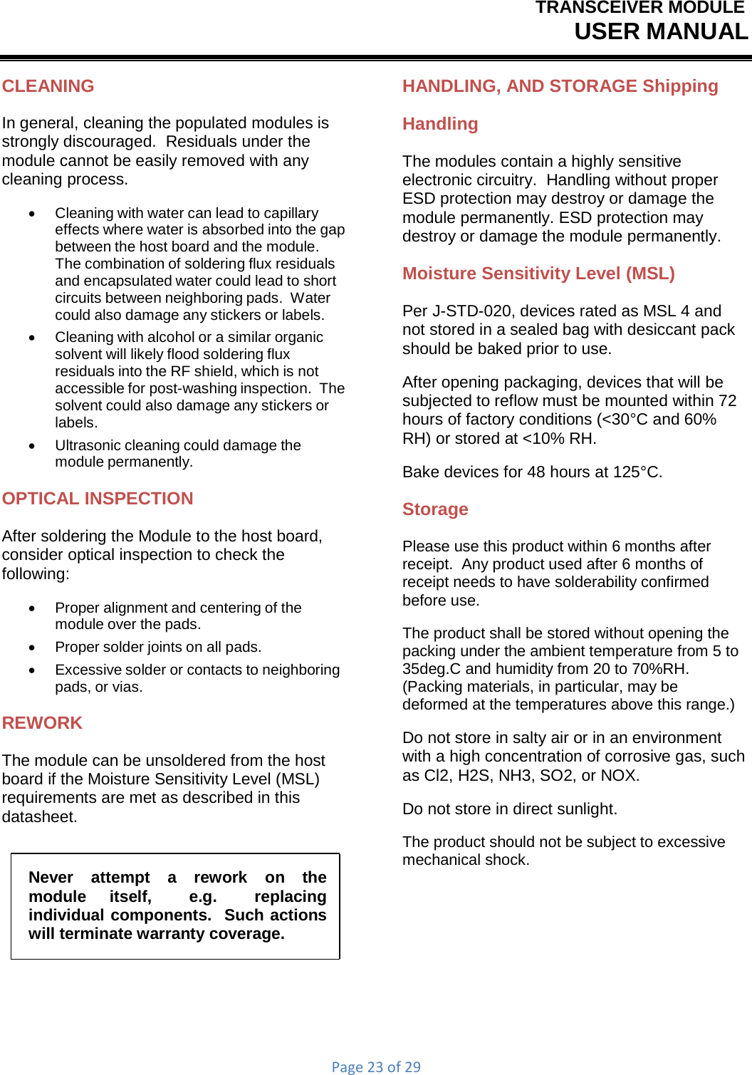 TRANSCEIVER MODULEUSER MANUALPage23of29CLEANING In general, cleaning the populated modules is strongly discouraged.  Residuals under the module cannot be easily removed with any cleaning process.    Cleaning with water can lead to capillary effects where water is absorbed into the gap between the host board and the module. The combination of soldering flux residuals and encapsulated water could lead to short circuits between neighboring pads.  Water could also damage any stickers or labels.    Cleaning with alcohol or a similar organic solvent will likely flood soldering flux residuals into the RF shield, which is not accessible for post-washing inspection.  The solvent could also damage any stickers or labels.    Ultrasonic cleaning could damage the module permanently. OPTICAL INSPECTION After soldering the Module to the host board, consider optical inspection to check the following:    Proper alignment and centering of the module over the pads.      Proper solder joints on all pads.    Excessive solder or contacts to neighboring pads, or vias. REWORK The module can be unsoldered from the host board if the Moisture Sensitivity Level (MSL) requirements are met as described in this datasheet. Never  attempt  a  rework  on  the module  itself,  e.g.  replacing individual components.  Such actions will terminate warranty coverage. HANDLING, AND STORAGE Shipping Handling The modules contain a highly sensitive electronic circuitry.  Handling without proper ESD protection may destroy or damage the module permanently. ESD protection may destroy or damage the module permanently. Moisture Sensitivity Level (MSL) Per J-STD-020, devices rated as MSL 4 and not stored in a sealed bag with desiccant pack should be baked prior to use. After opening packaging, devices that will be subjected to reflow must be mounted within 72 hours of factory conditions (&lt;30°C and 60% RH) or stored at &lt;10% RH. Bake devices for 48 hours at 125°C. Storage Please use this product within 6 months after receipt.  Any product used after 6 months of receipt needs to have solderability confirmed before use. The product shall be stored without opening the packing under the ambient temperature from 5 to 35deg.C and humidity from 20 to 70%RH. (Packing materials, in particular, may be deformed at the temperatures above this range.) Do not store in salty air or in an environment with a high concentration of corrosive gas, such as Cl2, H2S, NH3, SO2, or NOX. Do not store in direct sunlight. The product should not be subject to excessive mechanical shock. 