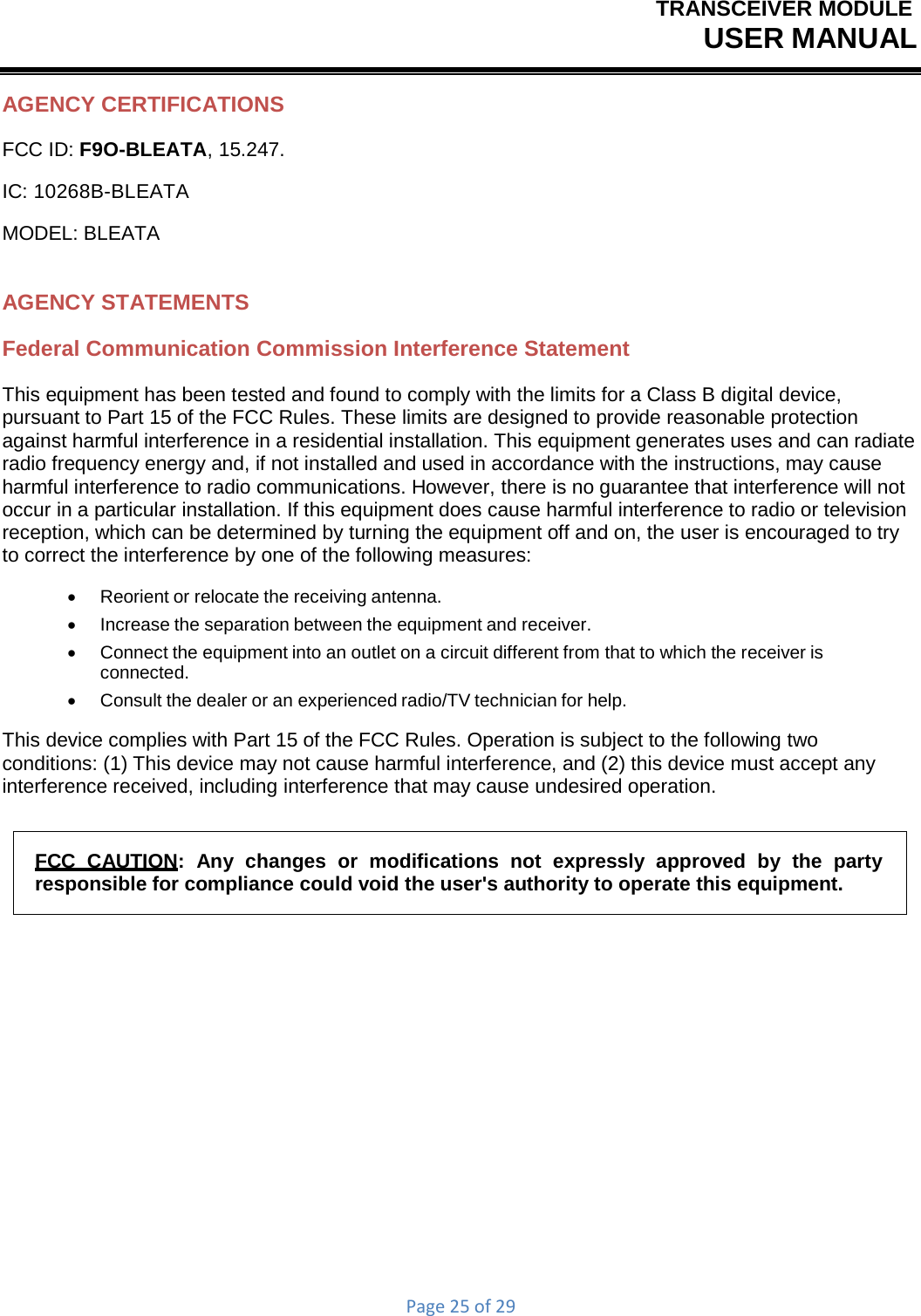 TRANSCEIVER MODULEUSER MANUALPage25of29AGENCY CERTIFICATIONS FCC ID: F9O-BLEATA, 15.247. IC: 10268B-BLEATA MODEL: BLEATA AGENCY STATEMENTS Federal Communication Commission Interference Statement This equipment has been tested and found to comply with the limits for a Class B digital device, pursuant to Part 15 of the FCC Rules. These limits are designed to provide reasonable protection against harmful interference in a residential installation. This equipment generates uses and can radiate radio frequency energy and, if not installed and used in accordance with the instructions, may cause harmful interference to radio communications. However, there is no guarantee that interference will not occur in a particular installation. If this equipment does cause harmful interference to radio or television reception, which can be determined by turning the equipment off and on, the user is encouraged to try to correct the interference by one of the following measures:    Reorient or relocate the receiving antenna.    Increase the separation between the equipment and receiver.    Connect the equipment into an outlet on a circuit different from that to which the receiver is connected.    Consult the dealer or an experienced radio/TV technician for help. This device complies with Part 15 of the FCC Rules. Operation is subject to the following two conditions: (1) This device may not cause harmful interference, and (2) this device must accept any interference received, including interference that may cause undesired operation. FCC  CAUTION:  Any  changes  or  modifications  not  expressly  approved  by  the  party responsible for compliance could void the user&apos;s authority to operate this equipment. 