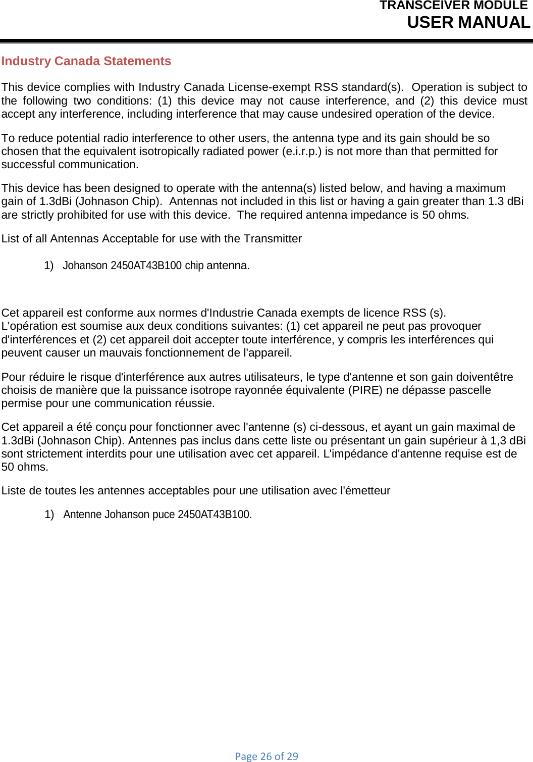 TRANSCEIVER MODULEUSER MANUALPage26of29Industry Canada Statements This device complies with Industry Canada License-exempt RSS standard(s).  Operation is subject to the following two conditions: (1) this device may not cause interference, and (2) this device must accept any interference, including interference that may cause undesired operation of the device. To reduce potential radio interference to other users, the antenna type and its gain should be so chosen that the equivalent isotropically radiated power (e.i.r.p.) is not more than that permitted for successful communication. This device has been designed to operate with the antenna(s) listed below, and having a maximum gain of 1.3dBi (Johnason Chip).  Antennas not included in this list or having a gain greater than 1.3 dBi are strictly prohibited for use with this device.  The required antenna impedance is 50 ohms. List of all Antennas Acceptable for use with the Transmitter 1)  Johanson 2450AT43B100 chip antenna. Cet appareil est conforme aux normes d&apos;Industrie Canada exempts de licence RSS (s).  L&apos;opération est soumise aux deux conditions suivantes: (1) cet appareil ne peut pas provoquer d&apos;interférences et (2) cet appareil doit accepter toute interférence, y compris les interférences qui peuvent causer un mauvais fonctionnement de l&apos;appareil. Pour réduire le risque d&apos;interférence aux autres utilisateurs, le type d&apos;antenne et son gain doiventêtre choisis de manière que la puissance isotrope rayonnée équivalente (PIRE) ne dépasse pascelle permise pour une communication réussie. Cet appareil a été conçu pour fonctionner avec l&apos;antenne (s) ci-dessous, et ayant un gain maximal de 1.3dBi (Johnason Chip). Antennes pas inclus dans cette liste ou présentant un gain supérieur à 1,3 dBi sont strictement interdits pour une utilisation avec cet appareil. L&apos;impédance d&apos;antenne requise est de 50 ohms. Liste de toutes les antennes acceptables pour une utilisation avec l&apos;émetteur 1)  Antenne Johanson puce 2450AT43B100. 