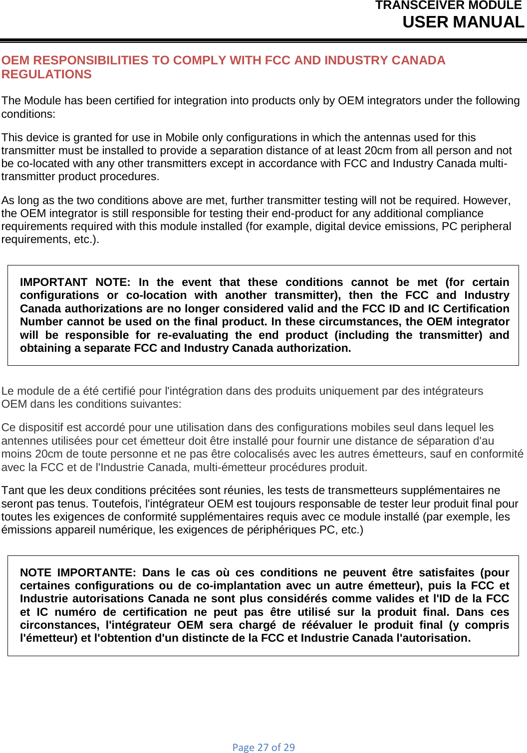 TRANSCEIVER MODULEUSER MANUALPage27of29OEM RESPONSIBILITIES TO COMPLY WITH FCC AND INDUSTRY CANADA REGULATIONS The Module has been certified for integration into products only by OEM integrators under the following conditions: This device is granted for use in Mobile only configurations in which the antennas used for this transmitter must be installed to provide a separation distance of at least 20cm from all person and not be co-located with any other transmitters except in accordance with FCC and Industry Canada multi- transmitter product procedures. As long as the two conditions above are met, further transmitter testing will not be required. However, the OEM integrator is still responsible for testing their end-product for any additional compliance requirements required with this module installed (for example, digital device emissions, PC peripheral requirements, etc.). IMPORTANT NOTE: In the event that these conditions cannot be met (for certain configurations  or  co-location  with  another  transmitter),  then  the  FCC  and  Industry Canada authorizations are no longer considered valid and the FCC ID and IC Certification Number cannot be used on the final product. In these circumstances, the OEM integrator will be responsible for re-evaluating the end product (including the transmitter) and obtaining a separate FCC and Industry Canada authorization. Le module de a été certifié pour l&apos;intégration dans des produits uniquement par des intégrateurs OEM dans les conditions suivantes: Ce dispositif est accordé pour une utilisation dans des configurations mobiles seul dans lequel les antennes utilisées pour cet émetteur doit être installé pour fournir une distance de séparation d&apos;au moins 20cm de toute personne et ne pas être colocalisés avec les autres émetteurs, sauf en conformité avec la FCC et de l&apos;Industrie Canada, multi-émetteur procédures produit. Tant que les deux conditions précitées sont réunies, les tests de transmetteurs supplémentaires ne seront pas tenus. Toutefois, l&apos;intégrateur OEM est toujours responsable de tester leur produit final pour toutes les exigences de conformité supplémentaires requis avec ce module installé (par exemple, les émissions appareil numérique, les exigences de périphériques PC, etc.) NOTE IMPORTANTE: Dans le cas où ces conditions ne peuvent être satisfaites (pour certaines configurations ou de co-implantation avec un autre émetteur), puis la FCC et Industrie autorisations Canada ne sont plus considérés comme valides et l&apos;ID de la FCC et IC numéro de certification ne peut pas être utilisé sur la produit final. Dans ces circonstances, l&apos;intégrateur OEM sera chargé de réévaluer le produit final (y compris l&apos;émetteur) et l&apos;obtention d&apos;un distincte de la FCC et Industrie Canada l&apos;autorisation. 