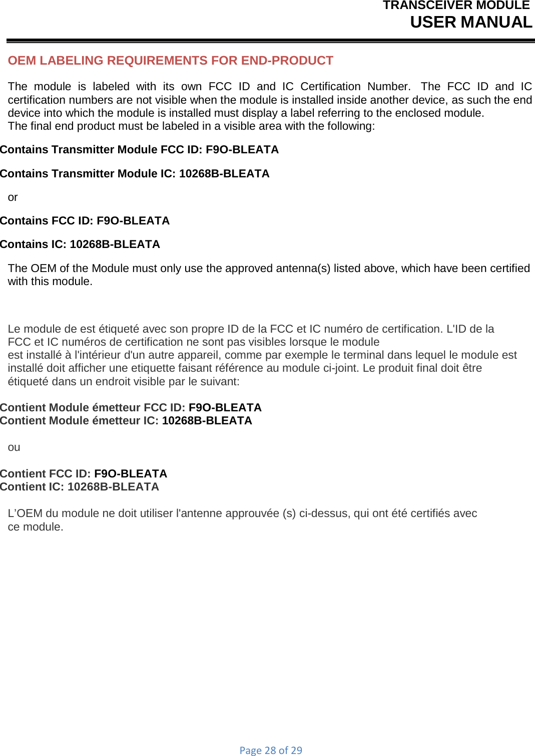 TRANSCEIVER MODULEUSER MANUALPage28of29OEM LABELING REQUIREMENTS FOR END-PRODUCT The module is labeled with its own FCC ID and IC Certification Number.  The FCC ID and IC certification numbers are not visible when the module is installed inside another device, as such the end device into which the module is installed must display a label referring to the enclosed module. The final end product must be labeled in a visible area with the following: Contains Transmitter Module FCC ID: F9O-BLEATA Contains Transmitter Module IC: 10268B-BLEATA or Contains FCC ID: F9O-BLEATA Contains IC: 10268B-BLEATA The OEM of the Module must only use the approved antenna(s) listed above, which have been certified with this module. Le module de est étiqueté avec son propre ID de la FCC et IC numéro de certification. L&apos;ID de la FCC et IC numéros de certification ne sont pas visibles lorsque le module est installé à l&apos;intérieur d&apos;un autre appareil, comme par exemple le terminal dans lequel le module est installé doit afficher une etiquette faisant référence au module ci-joint. Le produit final doit être étiqueté dans un endroit visible par le suivant: Contient Module émetteur FCC ID: F9O-BLEATA Contient Module émetteur IC: 10268B-BLEATA ou Contient FCC ID: F9O-BLEATA Contient IC: 10268B-BLEATA L’OEM du module ne doit utiliser l&apos;antenne approuvée (s) ci-dessus, qui ont été certifiés avec ce module. 