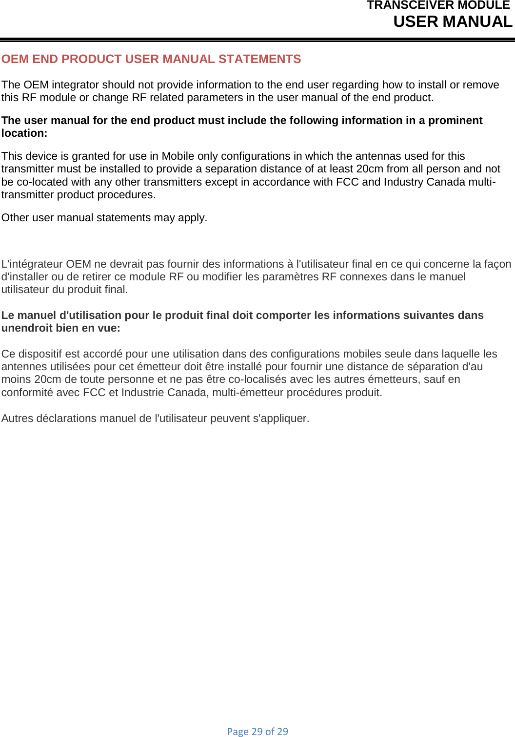 TRANSCEIVER MODULEUSER MANUALPage29of29OEM END PRODUCT USER MANUAL STATEMENTS The OEM integrator should not provide information to the end user regarding how to install or remove this RF module or change RF related parameters in the user manual of the end product. The user manual for the end product must include the following information in a prominent location: This device is granted for use in Mobile only configurations in which the antennas used for this transmitter must be installed to provide a separation distance of at least 20cm from all person and not be co-located with any other transmitters except in accordance with FCC and Industry Canada multi- transmitter product procedures. Other user manual statements may apply. L&apos;intégrateur OEM ne devrait pas fournir des informations à l&apos;utilisateur final en ce qui concerne la façon d&apos;installer ou de retirer ce module RF ou modifier les paramètres RF connexes dans le manuel utilisateur du produit final. Le manuel d&apos;utilisation pour le produit final doit comporter les informations suivantes dans unendroit bien en vue: Ce dispositif est accordé pour une utilisation dans des configurations mobiles seule dans laquelle les antennes utilisées pour cet émetteur doit être installé pour fournir une distance de séparation d&apos;au moins 20cm de toute personne et ne pas être co-localisés avec les autres émetteurs, sauf en conformité avec FCC et Industrie Canada, multi-émetteur procédures produit. Autres déclarations manuel de l&apos;utilisateur peuvent s&apos;appliquer. 