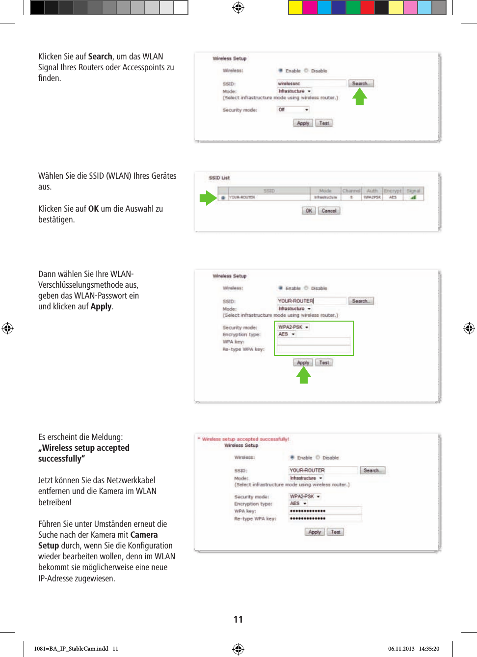 11Klicken Sie auf Search, um das WLAN Signal Ihres Routers oder Accesspoints zu finden. Wählen Sie die SSID (WLAN) Ihres Gerätes aus.Klicken Sie auf OK um die Auswahl zu bestätigen.Dann wählen Sie Ihre WLAN-Verschlüsselungsmethode aus,geben das WLAN-Passwort ein und klicken auf Apply. Es erscheint die Meldung: „Wireless setup accepted successfully“ Jetzt können Sie das Netzwerkkabel entfernen und die Kamera im WLAN betreiben!Führen Sie unter Umständen erneut die Suche nach der Kamera mit Camera Setup durch, wenn Sie die Konfiguration wieder bearbeiten wollen, denn im WLAN bekommt sie möglicherweise eine neue IP-Adresse zugewiesen.1081=BA_IP_StableCam.indd   11 06.11.2013   14:35:20