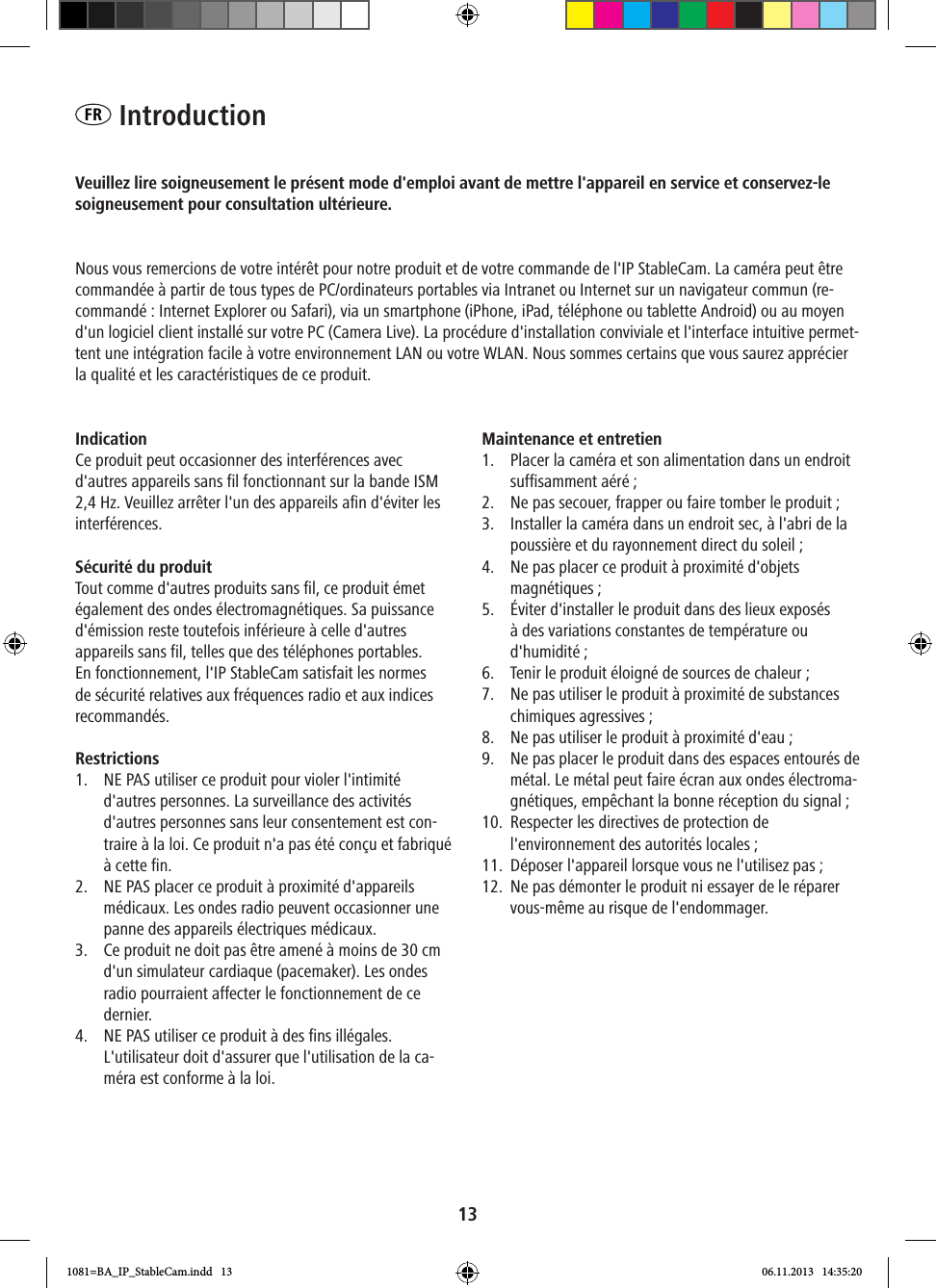 13FR  IntroductionVeuillez lire soigneusement le présent mode d&apos;emploi avant de mettre l&apos;appareil en service et conservez-le soigneusement pour consultation ultérieure.Nous vous remercions de votre intérêt pour notre produit et de votre commande de l&apos;IP StableCam. La caméra peut être commandée à partir de tous types de PC/ordinateurs portables via Intranet ou Internet sur un navigateur commun (re-commandé: Internet Explorer ou Safari), via un smartphone (iPhone, iPad, téléphone ou tablette Android) ou au moyen d&apos;un logiciel client installé sur votre PC (Camera Live). La procédure d&apos;installation conviviale et l&apos;interface intuitive permet-tent une intégration facile à votre environnement LAN ou votre WLAN. Nous sommes certains que vous saurez apprécier la qualité et les caractéristiques de ce produit.Indication Ce produit peut occasionner des interférences avec d&apos;autres appareils sans fil fonctionnant sur la bande ISM 2,4 Hz. Veuillez arrêter l&apos;un des appareils afin d&apos;éviter les interférences. Sécurité du produit Tout comme d&apos;autres produits sans fil, ce produit émet également des ondes électromagnétiques. Sa puissance d&apos;émission reste toutefois inférieure à celle d&apos;autres appareils sans fil, telles que des téléphones portables. En fonctionnement, l&apos;IP StableCam satisfait les normes de sécurité relatives aux fréquences radio et aux indices recommandés. Restrictions1.  NE PAS utiliser ce produit pour violer l&apos;intimité d&apos;autres personnes. La surveillance des activités d&apos;autres personnes sans leur consentement est con-traire à la loi. Ce produit n&apos;a pas été conçu et fabriqué à cette fin.2.  NE PAS placer ce produit à proximité d&apos;appareils médicaux. Les ondes radio peuvent occasionner une panne des appareils électriques médicaux. 3.  Ce produit ne doit pas être amené à moins de 30 cm d&apos;un simulateur cardiaque (pacemaker). Les ondes radio pourraient affecter le fonctionnement de ce dernier. 4.  NE PAS utiliser ce produit à des fins illégales. L&apos;utilisateur doit d&apos;assurer que l&apos;utilisation de la ca-méra est conforme à la loi.  Maintenance et entretien1.  Placer la caméra et son alimentation dans un endroit suffisamment aéré; 2.  Ne pas secouer, frapper ou faire tomber le produit ; 3.  Installer la caméra dans un endroit sec, à l&apos;abri de la poussière et du rayonnement direct du soleil ; 4.  Ne pas placer ce produit à proximité d&apos;objets  magnétiques ; 5.  Éviter d&apos;installer le produit dans des lieux exposés à des variations constantes de température ou d&apos;humidité ;6.  Tenir le produit éloigné de sources de chaleur ; 7.  Ne pas utiliser le produit à proximité de substances chimiques agressives; 8.  Ne pas utiliser le produit à proximité d&apos;eau; 9.  Ne pas placer le produit dans des espaces entourés de métal. Le métal peut faire écran aux ondes électroma-gnétiques, empêchant la bonne réception du signal ; 10.  Respecter les directives de protection de l&apos;environnement des autorités locales ; 11.  Déposer l&apos;appareil lorsque vous ne l&apos;utilisez pas; 12.  Ne pas démonter le produit ni essayer de le réparer vous-même au risque de l&apos;endommager.1081=BA_IP_StableCam.indd   13 06.11.2013   14:35:20