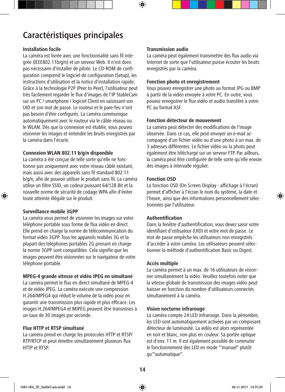 14Caractéristiques principalesInstallation facileLa caméra est livrée avec une fonctionnalité sans fil inté-grée (IEEE802.11b/g/n) et un serveur Web. Il n&apos;est donc pas nécessaire d&apos;installer de pilote. Le CD-ROM de confi-guration comprend le logiciel de configuration (Setup), les instructions d&apos;utilisation et la notice d&apos;installation rapide.Grâce à la technologie P2P (Peer to Peer), l&apos;utilisateur peut très facilement regarder le flux d&apos;images de l&apos;IP StableCam sur un PC / smartphone / logiciel Client en saisissant son UID et son mot de passe. Le routeur et le pare-feu n&apos;ont pas besoin d&apos;être configurés. La caméra communique automatiquement avec le routeur via le câble réseau ou le WLAN. Dès que la connexion est établie, vous pouvez visionner les images et entendre les bruits enregistrés par la caméra dans l&apos;écurie.  Connexion WLAN 802.11 b/g/n disponible La caméra a été conçue de telle sorte qu&apos;elle ne fonc-tionne pas uniquement avec votre réseau câblé existant, mais aussi avec des appareils sans fil standard 802.11 b/g/n, afin de pouvoir utiliser le produit sans fil. La caméra utilise un filtre SSID, un codeur puissant 64/128 Bit et la nouvelle norme de sécurité de codage WPA afin d&apos;éviter toute atteinte illégale sur le produit.Surveillance mobile 3GPPLa caméra vous permet de visionner les images sur votre téléphone portable sous forme de flux vidéo en direct. Elle prend en charge la norme de télécommunication du format vidéo 3GPP. Tous les appareils mobiles 3G et la plupart des téléphones portables 2G prenant en charge la norme 3GPP sont compatibles. Cela signifie que les images peuvent être visionnées sur le navigateur de votre téléphone portable.MPEG-4 grande vitesse et vidéo JPEG en simultanéLa caméra permet le flux en direct simultané de MPEG-4 et de vidéo JPEG. La caméra exécute une compression H.264/MPEG4 qui réduit le volume de la vidéo pour en garantir une transmission plus rapide et plus efficace. Les images H.264/MPEG4 et MJPEG peuvent être transmises à un taux de 30 images par seconde.Flux HTTP et RTSP simultanéLa caméra prend en charge les protocoles HTTP et RTSP/RTP/RTCP et peut émettre simultanément plusieurs flux HTTP et RTSP.Transmission audio La caméra peut également transmettre des flux audio via Internet de sorte que l&apos;utilisateur puisse écouter les bruits enregistrés par la caméra.Fonction photo et enregistrement Vous pouvez enregistrer une photo au format JPG ou BMP à partir de la vidéo envoyée à votre PC. En outre, vous pouvez enregistrer le flux vidéo et audio transféré à votre PC au format ASF. Fonction détecteur de mouvement La caméra peut détecter des modifications de l&apos;image observée. Dans ce cas, elle peut envoyer un e-mail ac-compagné d&apos;un fichier vidéo ou d&apos;une photo à un max. de 3 adresses différentes. Le fichier vidéo ou la photo peut également être téléchargé sur un serveur FTP. Par ailleurs, la caméra peut être configurée de telle sorte qu&apos;elle envoie des images à intervalle régulier. Fonction OSD La fonction OSD (On Screen Display - affichage à l&apos;écran) permet d&apos;afficher à l&apos;écran le nom du système, la date et l&apos;heure, ainsi que des informations personnellement sélec-tionnées par l&apos;utilisateur.Authentification Dans la fenêtre d&apos;authentification, vous devez saisir votre identifiant d&apos;utilisateur (UID) et votre mot de passe. Le mot de passe empêche les utilisateurs non enregistrés d&apos;accéder à votre caméra. Les utilisateurs peuvent sélec-tionner la méthode d&apos;authentification Basic ou Digest.Accès multiple La caméra permet à un max. de 16 utilisateurs de vision-ner simultanément la vidéo. Veuillez toutefois noter que la vitesse globale de transmission des images vidéo peut baisser en fonction du nombre d&apos;utilisateurs connectés simultanément à la caméra. Vision nocturne infrarougeLa caméra compte 24 LED infrarouge. Dans la pénombre, les LED sont automatiquement activées par un composant détecteur de luminosité. La vidéo est alors représentée en noir et blanc, non plus en couleur. Sa portée optique est d&apos;env. 11 m. Il est également possible de commuter le fonctionnement des LED en mode &quot;&apos;manuel&quot; plutôt qu&apos;&quot;automatique&quot;.1081=BA_IP_StableCam.indd   14 06.11.2013   14:35:20