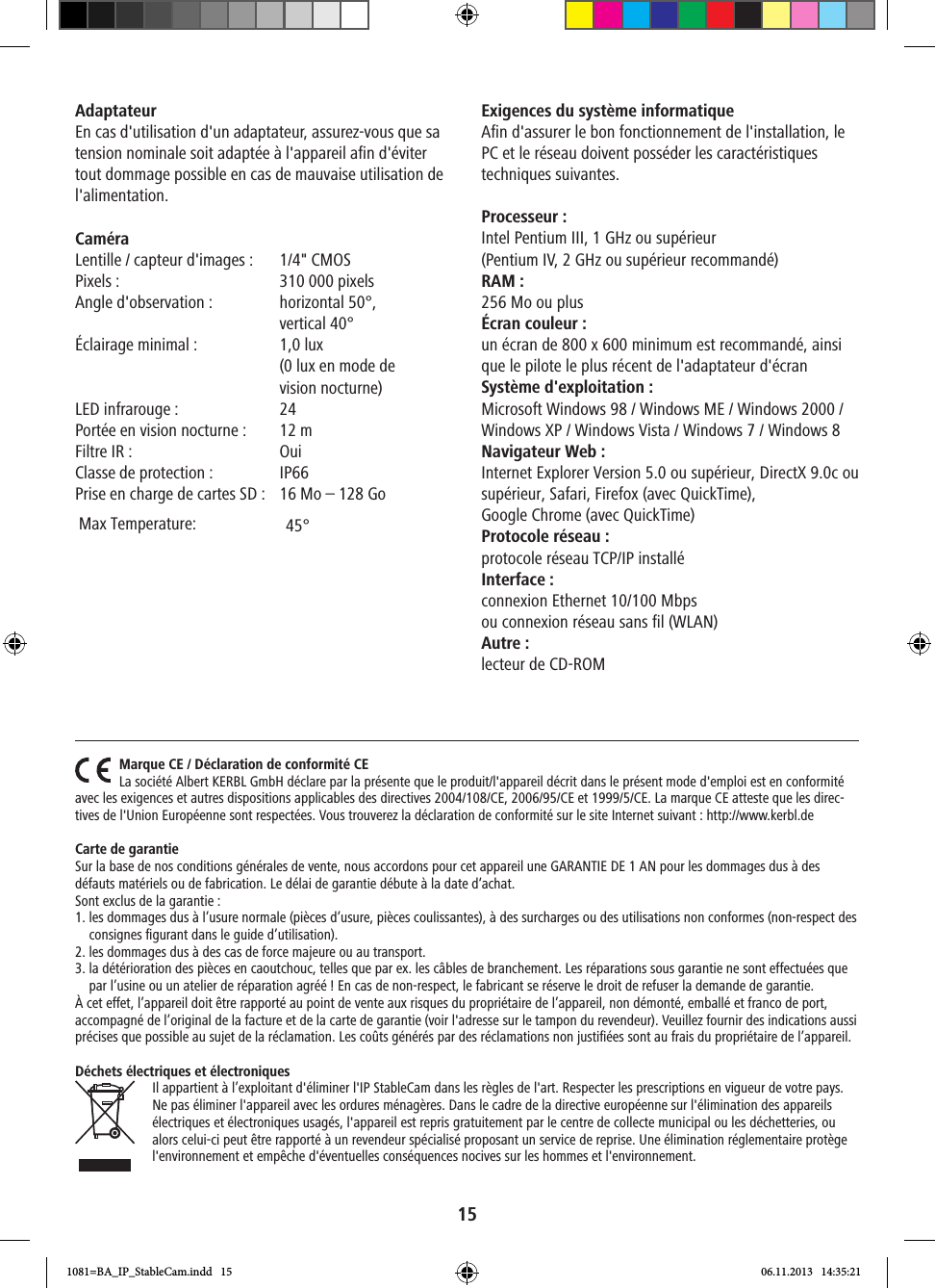 15Adaptateur En cas d&apos;utilisation d&apos;un adaptateur, assurez-vous que sa tension nominale soit adaptée à l&apos;appareil afin d&apos;éviter tout dommage possible en cas de mauvaise utilisation de l&apos;alimentation.Caméra Lentille / capteur d&apos;images :  1/4&quot; CMOS  Pixels:  310000 pixelsAngle d&apos;observation:   horizontal 50°, vertical 40°   Éclairage minimal :   1,0 lux (0 lux en mode de  vision nocturne)LED infrarouge:  24Portée en vision nocturne :  12 mFiltre IR:  OuiClasse de protection :  IP66Prise en charge de cartes SD:  16 Mo – 128 GoExigences du système informatique Afin d&apos;assurer le bon fonctionnement de l&apos;installation, le PC et le réseau doivent posséder les caractéristiques techniques suivantes. Processeur:Intel Pentium III, 1GHz ou supérieur (Pentium IV, 2 GHz ou supérieur recommandé)RAM:256 Mo ou plus Écran couleur:un écran de 800 x 600 minimum est recommandé, ainsi que le pilote le plus récent de l&apos;adaptateur d&apos;écran Système d&apos;exploitation:Microsoft Windows 98 / Windows ME / Windows 2000 / Windows XP / Windows Vista / Windows 7 / Windows 8Navigateur Web: Internet Explorer Version 5.0 ou supérieur, DirectX 9.0c ou supérieur, Safari, Firefox (avec QuickTime), Google Chrome (avec QuickTime) Protocole réseau:protocole réseau TCP/IP installéInterface :connexion Ethernet 10/100 Mbps ou connexion réseau sans fil (WLAN)Autre :lecteur de CD-ROMMarque CE / Déclaration de conformité CELa société Albert KERBL GmbH déclare par la présente que le produit/l&apos;appareil décrit dans le présent mode d&apos;emploi est en conformité avec les exigences et autres dispositions applicables des directives 2004/108/CE, 2006/95/CE et 1999/5/CE. La marque CE atteste que les direc-tives de l&apos;Union Européenne sont respectées. Vous trouverez la déclaration de conformité sur le site Internet suivant : http://www.kerbl.deCarte de garantieSur la base de nos conditions générales de vente, nous accordons pour cet appareil une GARANTIE DE 1 AN pour les dommages dus à des défauts matériels ou de fabrication. Le délai de garantie débute à la date d‘achat.Sont exclus de la garantie : 1.  les dommages dus à l’usure normale (pièces d’usure, pièces coulissantes), à des surcharges ou des utilisations non conformes (non-respect des consignes ﬁgurant dans le guide d’utilisation).2. les dommages dus à des cas de force majeure ou au transport.3.   la détérioration des pièces en caoutchouc, telles que par ex. les câbles de branchement. Les réparations sous garantie ne sont effectuées que par l’usine ou un atelier de réparation agréé ! En cas de non-respect, le fabricant se réserve le droit de refuser la demande de garantie. À cet effet, l’appareil doit être rapporté au point de vente aux risques du propriétaire de l’appareil, non démonté, emballé et franco de port, accompagné de l’original de la facture et de la carte de garantie (voir l&apos;adresse sur le tampon du revendeur). Veuillez fournir des indications aussi précises que possible au sujet de la réclamation. Les coûts générés par des réclamations non justiﬁées sont au frais du propriétaire de l’appareil.Déchets électriques et électroniquesIl appartient à l’exploitant d&apos;éliminer l&apos;IP StableCam dans les règles de l&apos;art. Respecter les prescriptions en vigueur de votre pays. Ne pas éliminer l&apos;appareil avec les ordures ménagères. Dans le cadre de la directive européenne sur l&apos;élimination des appareils électriques et électroniques usagés, l&apos;appareil est repris gratuitement par le centre de collecte municipal ou les déchetteries, ou alors celui-ci peut être rapporté à un revendeur spécialisé proposant un service de reprise. Une élimination réglementaire protège l&apos;environnement et empêche d&apos;éventuelles conséquences nocives sur les hommes et l&apos;environnement.1081=BA_IP_StableCam.indd   15 06.11.2013   14:35:2145°   Max Temperature: