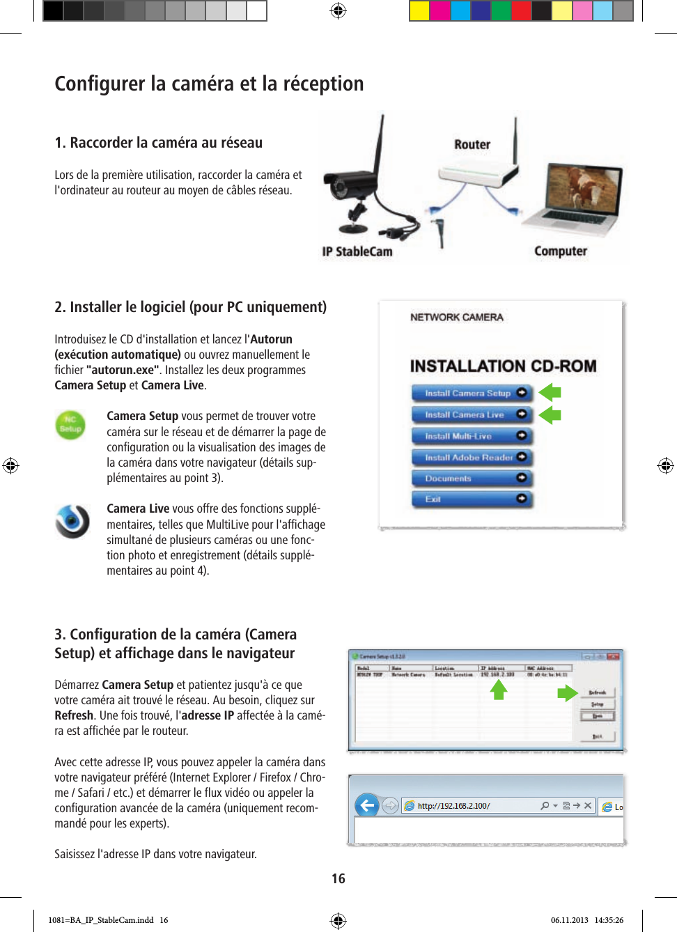 16Conﬁ gurer la caméra et la réception1. Raccorder la caméra au réseauLors de la première utilisation, raccorder la caméra et l&apos;ordinateur au routeur au moyen de câbles réseau.2. Installer le logiciel (pour PC uniquement)Introduisez le CD d&apos;installation et lancez l&apos;Autorun (exécution automatique) ou ouvrez manuellement le fichier &quot;autorun.exe&quot;. Installez les deux programmes Camera Setup et Camera Live.      Camera Setup vous permet de trouver votre caméra sur le réseau et de démarrer la page de configuration ou la visualisation des images de la caméra dans votre navigateur (détails sup-plémentaires au point 3).    Camera Live vous offre des fonctions supplé-mentaires, telles que MultiLive pour l&apos;affichage simultané de plusieurs caméras ou une fonc-tion photo et enregistrement (détails supplé-mentaires au point 4).3. Configuration de la caméra (Camera Setup) et affichage dans le navigateurDémarrez Camera Setup et patientez jusqu&apos;à ce que votre caméra ait trouvé le réseau. Au besoin, cliquez sur Refresh. Une fois trouvé, l&apos;adresse IP affectée à la camé-ra est affichée par le routeur. Avec cette adresse IP, vous pouvez appeler la caméra dans votre navigateur préféré (Internet Explorer / Firefox / Chro-me / Safari / etc.) et démarrer le flux vidéo ou appeler la configuration avancée de la caméra (uniquement recom-mandé pour les experts).Saisissez l&apos;adresse IP dans votre navigateur.1081=BA_IP_StableCam.indd   16 06.11.2013   14:35:26