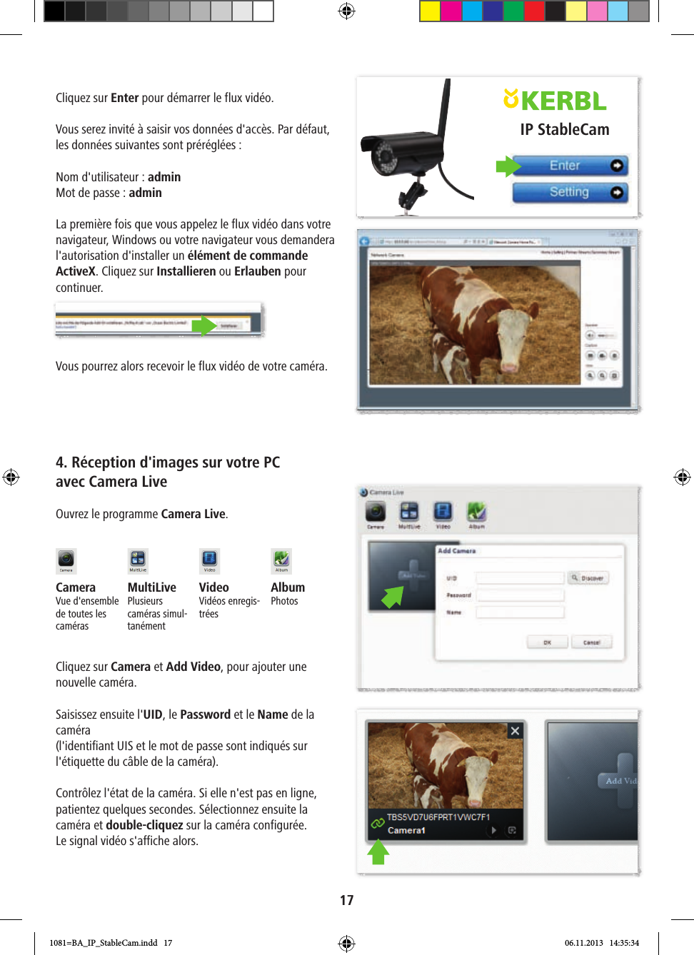 IP StableCam17Cliquez sur Enter pour démarrer le flux vidéo.Vous serez invité à saisir vos données d&apos;accès. Par défaut, les données suivantes sont préréglées:Nom d&apos;utilisateur: adminMot de passe: adminLa première fois que vous appelez le flux vidéo dans votre navigateur, Windows ou votre navigateur vous demandera l&apos;autorisation d&apos;installer un élément de commande ActiveX. Cliquez sur Installieren ou Erlauben pour continuer.Vous pourrez alors recevoir le flux vidéo de votre caméra.4. Réception d&apos;images sur votre PC avec Camera LiveOuvrez le programme Camera Live.Camera Vue d&apos;ensemble de toutes les camérasMultiLivePlusieurs caméras simul-tanémentVideo Vidéos enregis-tréesAlbumPhotosCliquez sur Camera et Add Video, pour ajouter une nouvelle caméra.Saisissez ensuite l&apos;UID, le Password et le Name de la caméra (l&apos;identifiant UIS et le mot de passe sont indiqués sur l&apos;étiquette du câble de la caméra).Contrôlez l&apos;état de la caméra. Si elle n&apos;est pas en ligne, patientez quelques secondes. Sélectionnez ensuite la caméra et double-cliquez sur la caméra configurée. Le signal vidéo s&apos;affiche alors.1081=BA_IP_StableCam.indd   17 06.11.2013   14:35:34