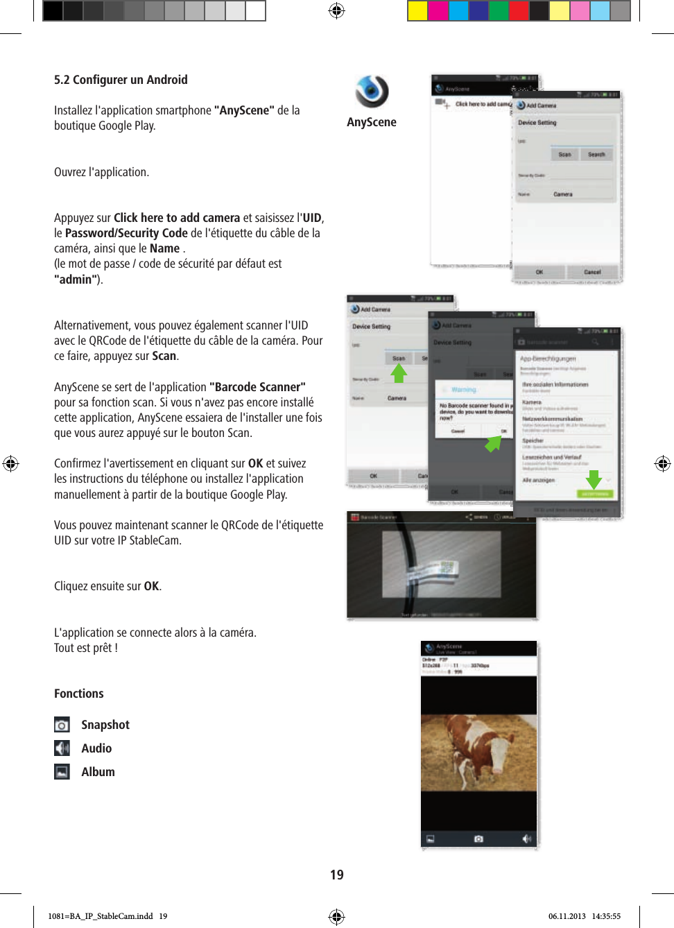 AnyScene195.2 Configurer un AndroidInstallez l&apos;application smartphone &quot;AnyScene&quot; de la boutique Google Play.Ouvrez l&apos;application.Appuyez sur Click here to add camera et saisissez l&apos;UID, le Password/Security Code de l&apos;étiquette du câble de la caméra, ainsi que le Name . (le mot de passe / code de sécurité par défaut est &quot;admin&quot;).Alternativement, vous pouvez également scanner l&apos;UID avec le QRCode de l&apos;étiquette du câble de la caméra. Pour ce faire, appuyez sur Scan. AnyScene se sert de l&apos;application &quot;Barcode Scanner&quot; pour sa fonction scan. Si vous n&apos;avez pas encore installé cette application, AnyScene essaiera de l&apos;installer une fois que vous aurez appuyé sur le bouton Scan.Confirmez l&apos;avertissement en cliquant sur OK et suivez les instructions du téléphone ou installez l&apos;application manuellement à partir de la boutique Google Play.Vous pouvez maintenant scanner le QRCode de l&apos;étiquette UID sur votre IP StableCam.Cliquez ensuite sur OK.L&apos;application se connecte alors à la caméra.Tout est prêt !Fonctions Snapshot Audio Album1081=BA_IP_StableCam.indd   19 06.11.2013   14:35:55