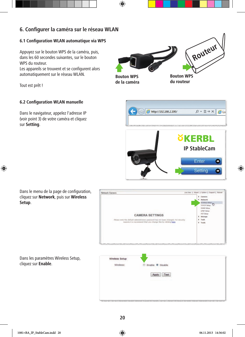 RouteurBouton WPS du routeurBouton WPS de la caméraIP StableCam206. Configurer la caméra sur le réseau WLAN6.1 Configuration WLAN automatique via WPSAppuyez sur le bouton WPS de la caméra, puis, dans les 60 secondes suivantes, sur le bouton WPS du routeur. Les appareils se trouvent et se configurent alors automatiquement sur le réseau WLAN.Tout est prêt ! 6.2 Configuration WLAN manuelleDans le navigateur, appelez l&apos;adresse IP (voir point 3) de votre caméra et cliquez sur Setting.Dans le menu de la page de configuration, cliquez sur Network, puis sur Wireless Setup. Dans les paramètres Wireless Setup, cliquez sur Enable. 1081=BA_IP_StableCam.indd   20 06.11.2013   14:36:02