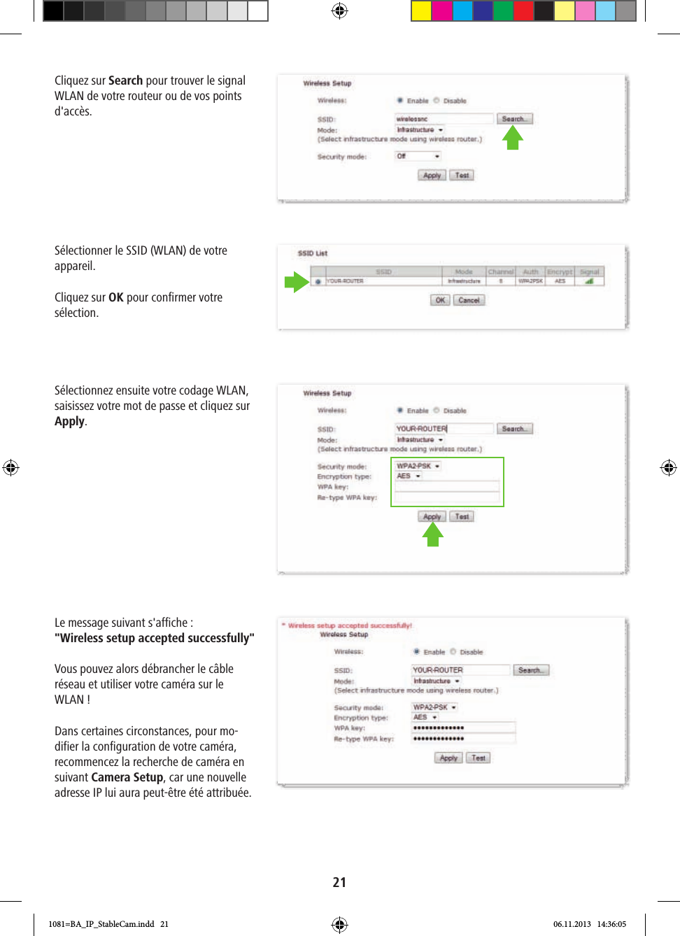 21Cliquez sur Search pour trouver le signal WLAN de votre routeur ou de vos points d&apos;accès. Sélectionner le SSID (WLAN) de votre appareil.Cliquez sur OK pour confirmer votre sélection.Sélectionnez ensuite votre codage WLAN, saisissez votre mot de passe et cliquez sur Apply. Le message suivant s&apos;affiche: &quot;Wireless setup accepted successfully&quot; Vous pouvez alors débrancher le câble réseau et utiliser votre caméra sur le WLAN!Dans certaines circonstances, pour mo-difier la configuration de votre caméra, recommencez la recherche de caméra en suivant Camera Setup, car une nouvelle adresse IP lui aura peut-être été attribuée.1081=BA_IP_StableCam.indd   21 06.11.2013   14:36:05