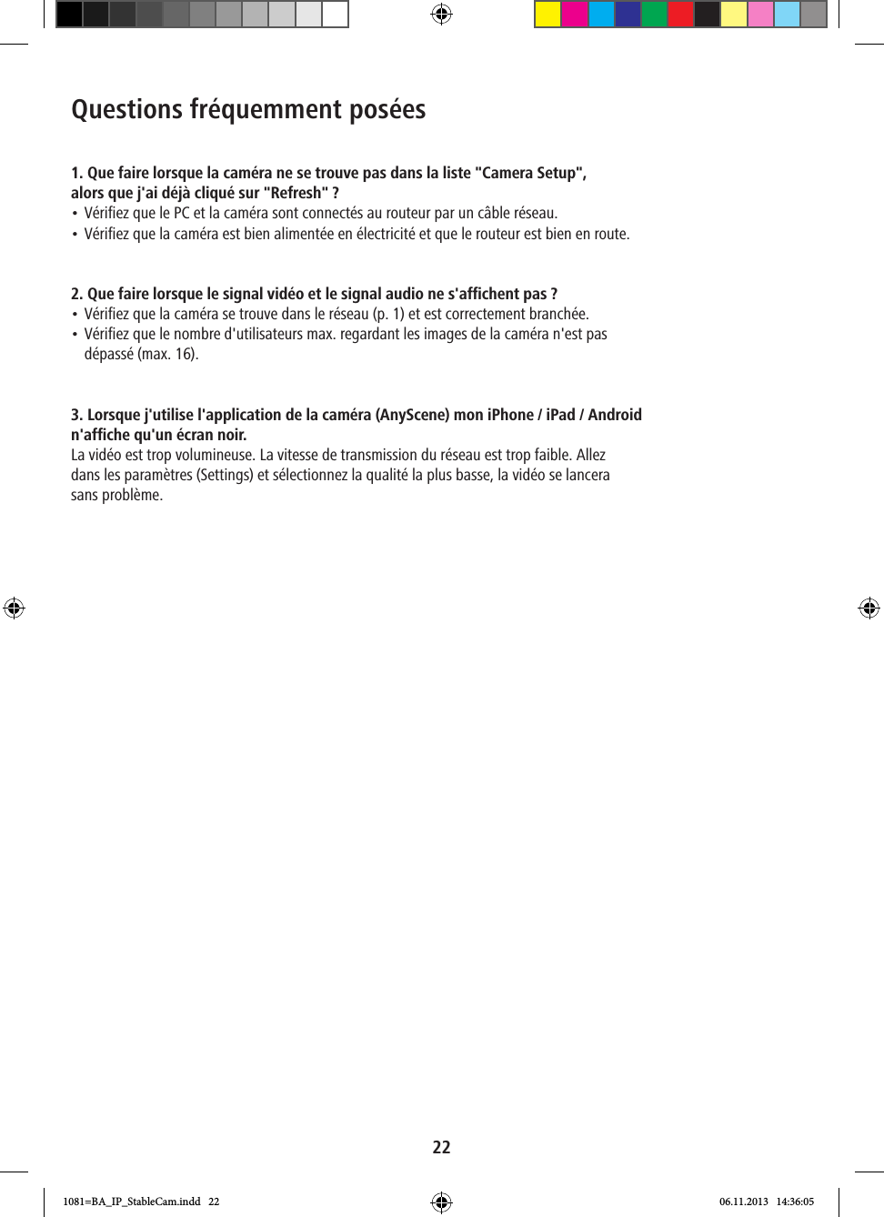 22Questions fréquemment posées1. Que faire lorsque la caméra ne se trouve pas dans la liste &quot;Camera Setup&quot;,  alors que j&apos;ai déjà cliqué sur &quot;Refresh&quot;?• Vérifiez que le PC et la caméra sont connectés au routeur par un câble réseau.• Vérifiez que la caméra est bien alimentée en électricité et que le routeur est bien en route.2. Que faire lorsque le signal vidéo et le signal audio ne s&apos;affichent pas ?• Vérifiez que la caméra se trouve dans le réseau (p. 1) et est correctement branchée.• Vérifiez que le nombre d&apos;utilisateurs max. regardant les images de la caméra n&apos;est pas  dépassé (max. 16). 3. Lorsque j&apos;utilise l&apos;application de la caméra (AnyScene) mon iPhone / iPad / Android n&apos;affiche qu&apos;un écran noir.La vidéo est trop volumineuse. La vitesse de transmission du réseau est trop faible. Allez  dans les paramètres (Settings) et sélectionnez la qualité la plus basse, la vidéo se lancera  sans problème.1081=BA_IP_StableCam.indd   22 06.11.2013   14:36:05