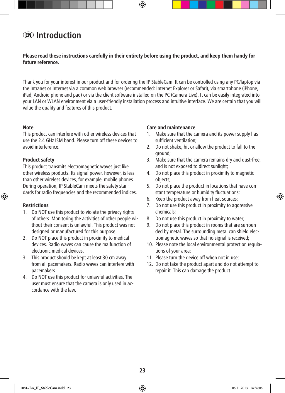 23EN  IntroductionPlease read these instructions carefully in their entirety before using the product, and keep them handy for future reference.Thank you for your interest in our product and for ordering the IP StableCam. It can be controlled using any PC/laptop via the Intranet or Internet via a common web browser (recommended: Internet Explorer or Safari), via smartphone (iPhone, iPad, Android phone and pad) or via the client software installed on the PC (Camera Live). It can be easily integrated into your LAN or WLAN environment via a user-friendly installation process and intuitive interface. We are certain that you will value the quality and features of this product.Note This product can interfere with other wireless devices that use the 2.4 GHz ISM band. Please turn off these devices to avoid interference. Product safety This product transmits electromagnetic waves just like other wireless products. Its signal power, however, is less than other wireless devices, for example, mobile phones. During operation, IP StableCam meets the safety stan-dards for radio frequencies and the recommended indices. Restrictions1.  Do NOT use this product to violate the privacy rights of others. Monitoring the activities of other people wi-thout their consent is unlawful. This product was not designed or manufactured for this purpose.2.  Do NOT place this product in proximity to medical devices. Radio waves can cause the malfunction of electronic medical devices. 3.  This product should be kept at least 30 cm away from all pacemakers. Radio waves can interfere with pacemakers. 4.  Do NOT use this product for unlawful activities. The user must ensure that the camera is only used in ac-cordance with the law.  Care and maintenance1.  Make sure that the camera and its power supply has sufficient ventilation; 2.  Do not shake, hit or allow the product to fall to the ground; 3.  Make sure that the camera remains dry and dust-free, and is not exposed to direct sunlight; 4.  Do not place this product in proximity to magnetic objects; 5.  Do not place the product in locations that have con-stant temperature or humidity fluctuations;6.  Keep the product away from heat sources; 7.  Do not use this product in proximity to aggressive chemicals; 8.  Do not use this product in proximity to water; 9.  Do not place this product in rooms that are surroun-ded by metal. The surrounding metal can shield elec-tromagnetic waves so that no signal is received; 10.  Please note the local environmental protection regula-tions of your area; 11.  Please turn the device off when not in use; 12.  Do not take the product apart and do not attempt to repair it. This can damage the product.1081=BA_IP_StableCam.indd   23 06.11.2013   14:36:06