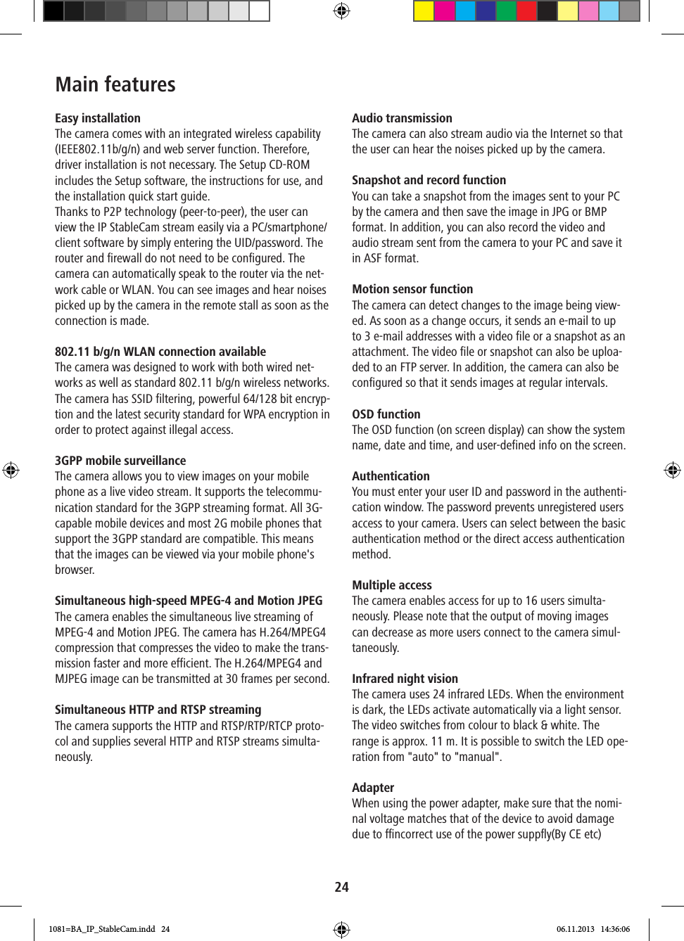 24Main featuresEasy installationThe camera comes with an integrated wireless capability (IEEE802.11b/g/n) and web server function. Therefore, driver installation is not necessary. The Setup CD-ROM includes the Setup software, the instructions for use, and the installation quick start guide.Thanks to P2P technology (peer-to-peer), the user can view the IP StableCam stream easily via a PC/smartphone/client software by simply entering the UID/password. The router and firewall do not need to be configured. The camera can automatically speak to the router via the net-work cable or WLAN. You can see images and hear noises picked up by the camera in the remote stall as soon as the connection is made.  802.11 b/g/n WLAN connection available The camera was designed to work with both wired net-works as well as standard 802.11 b/g/n wireless networks. The camera has SSID filtering, powerful 64/128 bit encryp-tion and the latest security standard for WPA encryption in order to protect against illegal access.3GPP mobile surveillanceThe camera allows you to view images on your mobile phone as a live video stream. It supports the telecommu-nication standard for the 3GPP streaming format. All 3G-capable mobile devices and most 2G mobile phones that support the 3GPP standard are compatible. This means that the images can be viewed via your mobile phone&apos;s browser.Simultaneous high-speed MPEG-4 and Motion JPEGThe camera enables the simultaneous live streaming of MPEG-4 and Motion JPEG. The camera has H.264/MPEG4 compression that compresses the video to make the trans-mission faster and more efficient. The H.264/MPEG4 and MJPEG image can be transmitted at 30 frames per second.Simultaneous HTTP and RTSP streamingThe camera supports the HTTP and RTSP/RTP/RTCP proto-col and supplies several HTTP and RTSP streams simulta-neously.Audio transmission The camera can also stream audio via the Internet so that the user can hear the noises picked up by the camera.Snapshot and record function You can take a snapshot from the images sent to your PC by the camera and then save the image in JPG or BMP format. In addition, you can also record the video and audio stream sent from the camera to your PC and save it in ASF format. Motion sensor function The camera can detect changes to the image being view-ed. As soon as a change occurs, it sends an e-mail to up to 3 e-mail addresses with a video file or a snapshot as an attachment. The video file or snapshot can also be uploa-ded to an FTP server. In addition, the camera can also be configured so that it sends images at regular intervals. OSD function The OSD function (on screen display) can show the system name, date and time, and user-defined info on the screen.Authentication You must enter your user ID and password in the authenti-cation window. The password prevents unregistered users access to your camera. Users can select between the basic authentication method or the direct access authentication method.Multiple access The camera enables access for up to 16 users simulta-neously. Please note that the output of moving images can decrease as more users connect to the camera simul-taneously. Infrared night visionThe camera uses 24 infrared LEDs. When the environment is dark, the LEDs activate automatically via a light sensor. The video switches from colour to black &amp; white. The range is approx. 11 m. It is possible to switch the LED ope-ration from &quot;auto&quot; to &quot;manual&quot;.Adapter When using the power adapter, make sure that the nomi-nal voltage matches that of the device to avoid damage due to ncorrect use of the power suppﬂy1081=BA_IP_StableCam.indd   24 06.11.2013   14:36:06(By CE etc)