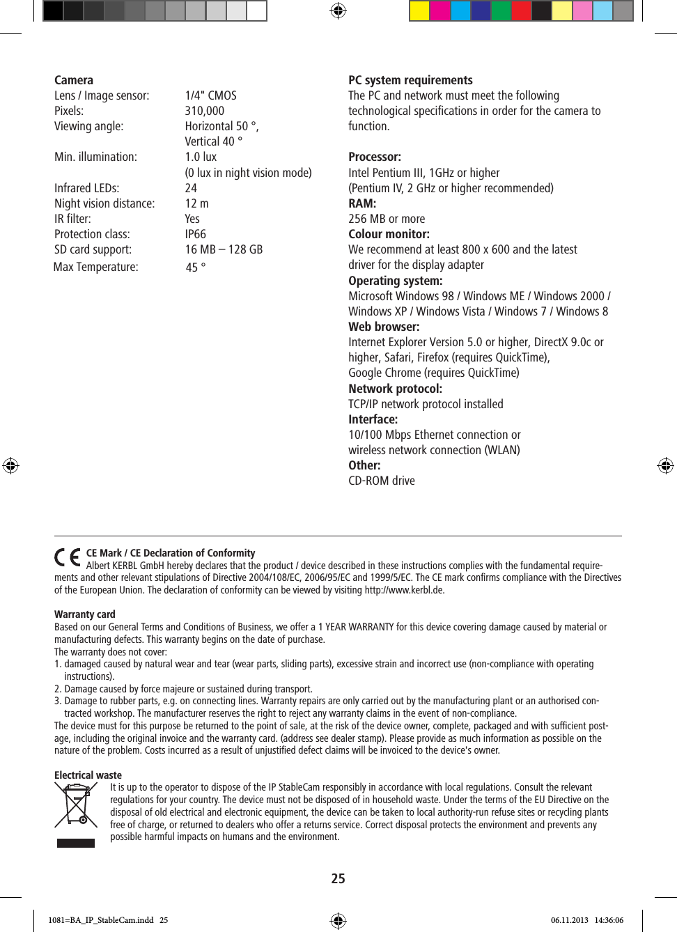 25Camera Lens / Image sensor:  1/4&quot; CMOS  Pixels: 310,000Viewing angle:   Horizontal 50 °, Vertical 40 °   Min. illumination:   1.0 lux (0 lux in night vision mode)Infrared LEDs:  24Night vision distance:  12 mIR filter:  YesProtection class:  IP66SD card support:  16 MB – 128 GBPC system requirements The PC and network must meet the following technological specifications in order for the camera to function. Processor:Intel Pentium III, 1GHz or higher  (Pentium IV, 2 GHz or higher recommended)RAM:256 MB or more Colour monitor:We recommend at least 800 x 600 and the latest  driver for the display adapter Operating system:Microsoft Windows 98 / Windows ME / Windows 2000 / Windows XP / Windows Vista / Windows 7 / Windows 8Web browser: Internet Explorer Version 5.0 or higher, DirectX 9.0c or higher, Safari, Firefox (requires QuickTime),  Google Chrome (requires QuickTime) Network protocol:TCP/IP network protocol installedInterface:10/100 Mbps Ethernet connection or  wireless network connection (WLAN)Other:CD-ROM driveCE Mark / CE Declaration of ConformityAlbert KERBL GmbH hereby declares that the product / device described in these instructions complies with the fundamental require-ments and other relevant stipulations of Directive 2004/108/EC, 2006/95/EC and 1999/5/EC. The CE mark conﬁrms compliance with the Directives of the European Union. The declaration of conformity can be viewed by visiting http://www.kerbl.de.Warranty cardBased on our General Terms and Conditions of Business, we offer a 1 YEAR WARRANTY for this device covering damage caused by material or manufacturing defects. This warranty begins on the date of purchase.The warranty does not cover: 1.  damaged caused by natural wear and tear (wear parts, sliding parts), excessive strain and incorrect use (non-compliance with operating instructions).2. Damage caused by force majeure or sustained during transport.3.   Damage to rubber parts, e.g. on connecting lines. Warranty repairs are only carried out by the manufacturing plant or an authorised con-tracted workshop. The manufacturer reserves the right to reject any warranty claims in the event of non-compliance. The device must for this purpose be returned to the point of sale, at the risk of the device owner, complete, packaged and with sucient post-age, including the original invoice and the warranty card. (address see dealer stamp). Please provide as much information as possible on the nature of the problem. Costs incurred as a result of unjustiﬁed defect claims will be invoiced to the device&apos;s owner.Electrical wasteIt is up to the operator to dispose of the IP StableCam responsibly in accordance with local regulations. Consult the relevant regulations for your country. The device must not be disposed of in household waste. Under the terms of the EU Directive on the disposal of old electrical and electronic equipment, the device can be taken to local authority-run refuse sites or recycling plants free of charge, or returned to dealers who offer a returns service. Correct disposal protects the environment and prevents any possible harmful impacts on humans and the environment.1081=BA_IP_StableCam.indd   25 06.11.2013   14:36:06Max Temperature: 45 °   