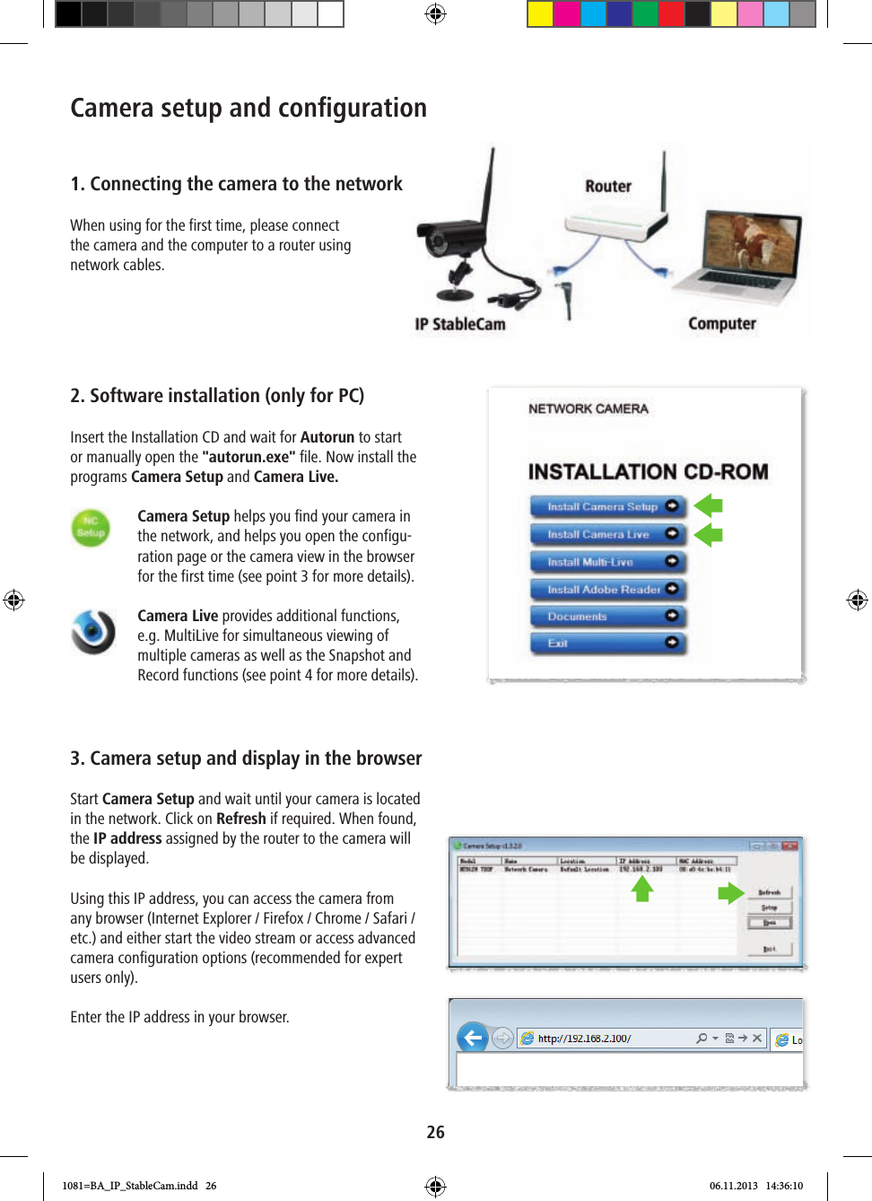 26Camera setup and conﬁ guration1. Connecting the camera to the networkWhen using for the first time, please connect the camera and the computer to a router using network cables.2. Software installation (only for PC)Insert the Installation CD and wait for Autorun to start or manually open the &quot;autorun.exe&quot; file. Now install the programs Camera Setup and Camera Live.      Camera Setup helps you find your camera in the network, and helps you open the configu-ration page or the camera view in the browser for the first time (see point 3 for more details).    Camera Live provides additional functions, e.g. MultiLive for simultaneous viewing of multiple cameras as well as the Snapshot and Record functions (see point 4 for more details).3. Camera setup and display in the browserStart Camera Setup and wait until your camera is located in the network. Click on Refresh if required. When found, the IP address assigned by the router to the camera will be displayed. Using this IP address, you can access the camera from any browser (Internet Explorer / Firefox / Chrome / Safari / etc.) and either start the video stream or access advanced camera configuration options (recommended for expert users only).Enter the IP address in your browser.1081=BA_IP_StableCam.indd   26 06.11.2013   14:36:10