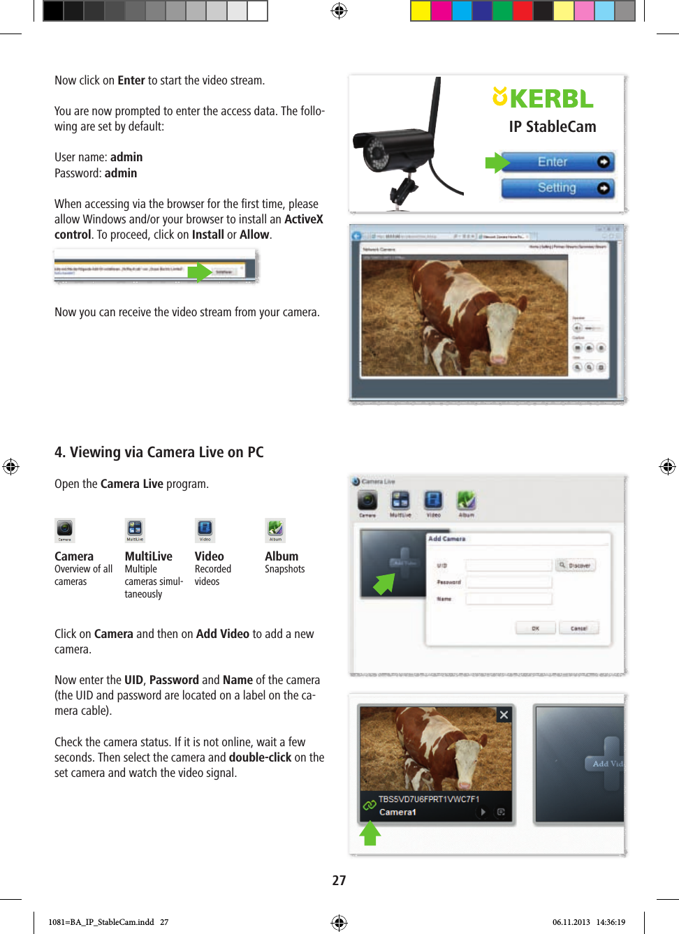 IP StableCam27Now click on Enter to start the video stream.You are now prompted to enter the access data. The follo-wing are set by default:User name: adminPassword: adminWhen accessing via the browser for the first time, please allow Windows and/or your browser to install an ActiveX control. To proceed, click on Install or Allow.Now you can receive the video stream from your camera.4. Viewing via Camera Live on PCOpen the Camera Live program.Camera Overview of all camerasMultiLiveMultiple cameras simul-taneouslyVideo Recorded videosAlbumSnapshotsClick on Camera and then on Add Video to add a new camera.Now enter the UID, Password and Name of the camera (the UID and password are located on a label on the ca-mera cable).Check the camera status. If it is not online, wait a few seconds. Then select the camera and double-click on the set camera and watch the video signal.1081=BA_IP_StableCam.indd   27 06.11.2013   14:36:19
