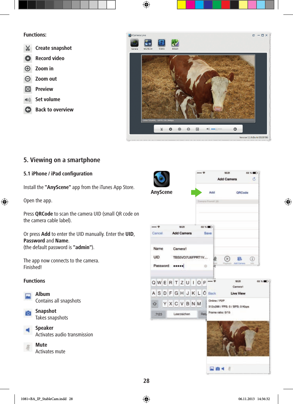 AnyScene28Functions:  Create snapshot  Record video  Zoom in  Zoom out Preview  Set volume  Back to overview5. Viewing on a smartphone 5.1 iPhone / iPad configurationInstall the &quot;AnyScene&quot; app from the iTunes App Store.Open the app.Press QRCode to scan the camera UID (small QR code on the camera cable label). Or press Add to enter the UID manually. Enter the UID, Password and Name. (the default password is &quot;admin&quot;).The app now connects to the camera.Finished!Functions  Album Contains all snapshots  Snapshot Takes snapshots  Speaker Activates audio transmission  Mute Activates mute1081=BA_IP_StableCam.indd   28 06.11.2013   14:36:32