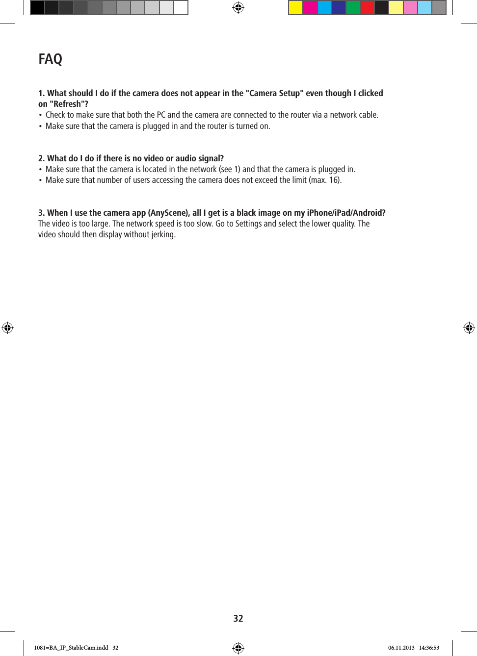 32FAQ1. What should I do if the camera does not appear in the &quot;Camera Setup&quot; even though I clicked on &quot;Refresh&quot;?• Check to make sure that both the PC and the camera are connected to the router via a network cable.• Make sure that the camera is plugged in and the router is turned on.2. What do I do if there is no video or audio signal?• Make sure that the camera is located in the network (see 1) and that the camera is plugged in.• Make sure that number of users accessing the camera does not exceed the limit (max. 16). 3. When I use the camera app (AnyScene), all I get is a black image on my iPhone/iPad/Android?The video is too large. The network speed is too slow. Go to Settings and select the lower quality. The video should then display without jerking.1081=BA_IP_StableCam.indd   32 06.11.2013   14:36:53