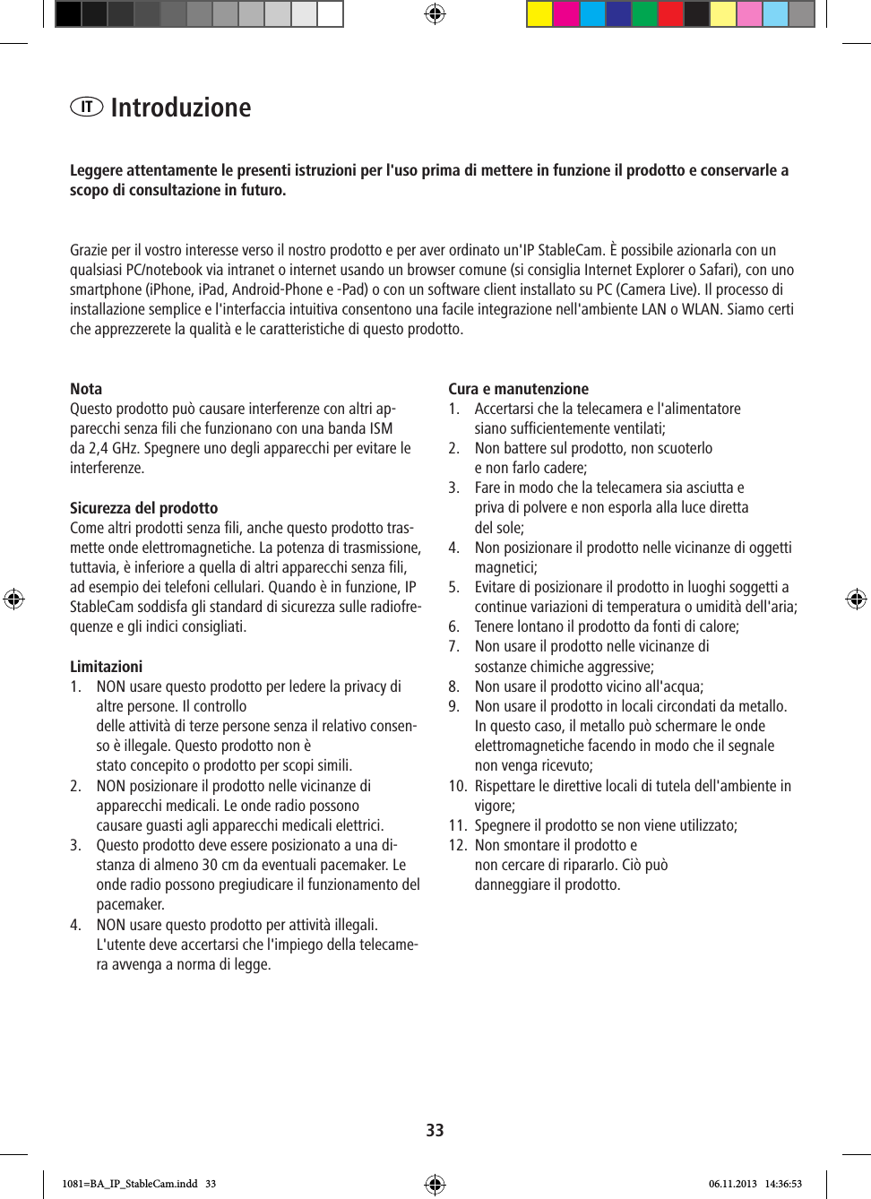 33IT  IntroduzioneLeggere attentamente le presenti istruzioni per l&apos;uso prima di mettere in funzione il prodotto e conservarle a scopo di consultazione in futuro.Grazie per il vostro interesse verso il nostro prodotto e per aver ordinato un&apos;IP StableCam. È possibile azionarla con un qualsiasi PC/notebook via intranet o internet usando un browser comune (si consiglia Internet Explorer o Safari), con uno smartphone (iPhone, iPad, Android-Phone e -Pad) o con un software client installato su PC (Camera Live). Il processo di installazione semplice e l&apos;interfaccia intuitiva consentono una facile integrazione nell&apos;ambiente LAN o WLAN. Siamo certi che apprezzerete la qualità e le caratteristiche di questo prodotto.Nota Questo prodotto può causare interferenze con altri ap-parecchi senza fili che funzionano con una banda ISM da 2,4 GHz. Spegnere uno degli apparecchi per evitare le interferenze. Sicurezza del prodotto Come altri prodotti senza fili, anche questo prodotto tras-mette onde elettromagnetiche. La potenza di trasmissione, tuttavia, è inferiore a quella di altri apparecchi senza fili, ad esempio dei telefoni cellulari. Quando è in funzione, IP StableCam soddisfa gli standard di sicurezza sulle radiofre-quenze e gli indici consigliati. Limitazioni1.  NON usare questo prodotto per ledere la privacy di altre persone. Il controllo delle attività di terze persone senza il relativo consen-so è illegale. Questo prodotto non è  stato concepito o prodotto per scopi simili.2.  NON posizionare il prodotto nelle vicinanze di  apparecchi medicali. Le onde radio possono  causare guasti agli apparecchi medicali elettrici. 3.  Questo prodotto deve essere posizionato a una di-stanza di almeno 30 cm da eventuali pacemaker. Le onde radio possono pregiudicare il funzionamento del pacemaker. 4.  NON usare questo prodotto per attività illegali. L&apos;utente deve accertarsi che l&apos;impiego della telecame-ra avvenga a norma di legge.  Cura e manutenzione1.  Accertarsi che la telecamera e l&apos;alimentatore  siano sufficientemente ventilati; 2.  Non battere sul prodotto, non scuoterlo  e non farlo cadere; 3.  Fare in modo che la telecamera sia asciutta e  priva di polvere e non esporla alla luce diretta del sole; 4.  Non posizionare il prodotto nelle vicinanze di oggetti magnetici; 5.  Evitare di posizionare il prodotto in luoghi soggetti a continue variazioni di temperatura o umidità dell&apos;aria;6.  Tenere lontano il prodotto da fonti di calore; 7.  Non usare il prodotto nelle vicinanze di  sostanze chimiche aggressive; 8.  Non usare il prodotto vicino all&apos;acqua; 9.  Non usare il prodotto in locali circondati da metallo. In questo caso, il metallo può schermare le onde elettromagnetiche facendo in modo che il segnale non venga ricevuto; 10.  Rispettare le direttive locali di tutela dell&apos;ambiente in vigore; 11.  Spegnere il prodotto se non viene utilizzato; 12.  Non smontare il prodotto e  non cercare di ripararlo. Ciò può  danneggiare il prodotto.1081=BA_IP_StableCam.indd   33 06.11.2013   14:36:53