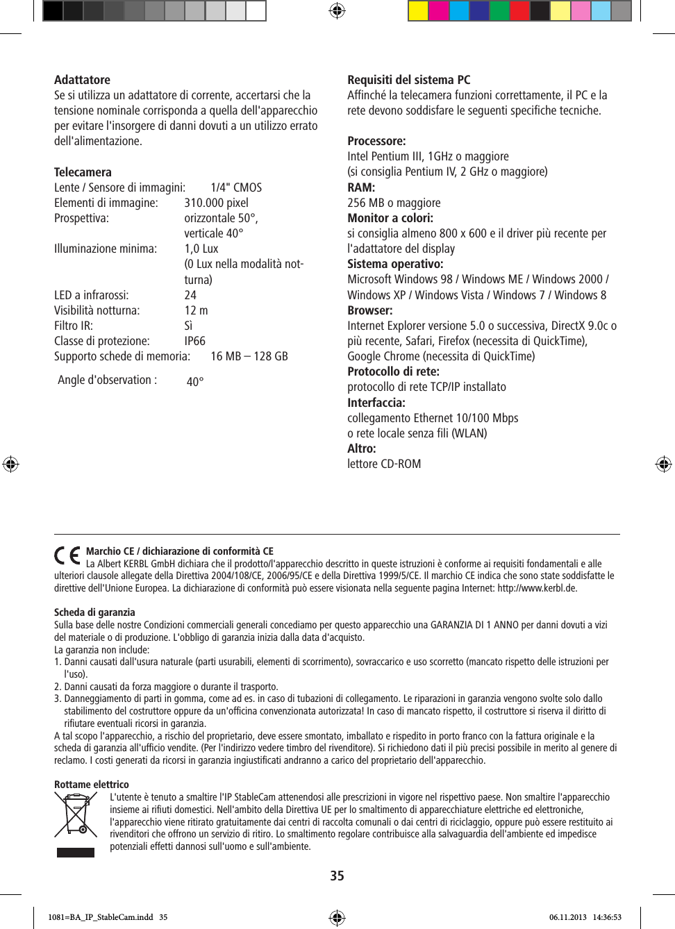 35Adattatore Se si utilizza un adattatore di corrente, accertarsi che la tensione nominale corrisponda a quella dell&apos;apparecchio per evitare l&apos;insorgere di danni dovuti a un utilizzo errato dell&apos;alimentazione.Telecamera Lente / Sensore di immagini:  1/4&quot; CMOS  Elementi di immagine:  310.000 pixelProspettiva:   orizzontale  50°,   verticale 40°   Illuminazione minima:   1,0 Lux  (0 Lux nella modalità not-turna)LED a infrarossi:  24Visibilità notturna:  12 mFiltro IR:  SìClasse di protezione:  IP66Supporto schede di memoria:  16 MB – 128 GBRequisiti del sistema PC Affinché la telecamera funzioni correttamente, il PC e la rete devono soddisfare le seguenti specifiche tecniche. Processore:Intel Pentium III, 1GHz o maggiore (si consiglia Pentium IV, 2 GHz o maggiore)RAM:256 MB o maggiore Monitor a colori:si consiglia almeno 800 x 600 e il driver più recente per l&apos;adattatore del display Sistema operativo:Microsoft Windows 98 / Windows ME / Windows 2000 / Windows XP / Windows Vista / Windows 7 / Windows 8Browser: Internet Explorer versione 5.0 o successiva, DirectX 9.0c o più recente, Safari, Firefox (necessita di QuickTime),  Google Chrome (necessita di QuickTime) Protocollo di rete:protocollo di rete TCP/IP installatoInterfaccia:collegamento Ethernet 10/100 Mbps o rete locale senza fili (WLAN)Altro:lettore CD-ROMMarchio CE / dichiarazione di conformità CELa Albert KERBL GmbH dichiara che il prodotto/l&apos;apparecchio descritto in queste istruzioni è conforme ai requisiti fondamentali e alle ulteriori clausole allegate della Direttiva 2004/108/CE, 2006/95/CE e della Direttiva 1999/5/CE. Il marchio CE indica che sono state soddisfatte le direttive dell&apos;Unione Europea. La dichiarazione di conformità può essere visionata nella seguente pagina Internet: http://www.kerbl.de.Scheda di garanziaSulla base delle nostre Condizioni commerciali generali concediamo per questo apparecchio una GARANZIA DI 1 ANNO per danni dovuti a vizi del materiale o di produzione. L&apos;obbligo di garanzia inizia dalla data d&apos;acquisto.La garanzia non include: 1.  Danni causati dall&apos;usura naturale (parti usurabili, elementi di scorrimento), sovraccarico e uso scorretto (mancato rispetto delle istruzioni per l&apos;uso).2. Danni causati da forza maggiore o durante il trasporto.3.   Danneggiamento di parti in gomma, come ad es. in caso di tubazioni di collegamento. Le riparazioni in garanzia vengono svolte solo dallo stabilimento del costruttore oppure da un&apos;ocina convenzionata autorizzata! In caso di mancato rispetto, il costruttore si riserva il diritto di riﬁutare eventuali ricorsi in garanzia. A tal scopo l&apos;apparecchio, a rischio del proprietario, deve essere smontato, imballato e rispedito in porto franco con la fattura originale e la scheda di garanzia all&apos;ucio vendite. (Per l&apos;indirizzo vedere timbro del rivenditore). Si richiedono dati il più precisi possibile in merito al genere di reclamo. I costi generati da ricorsi in garanzia ingiustiﬁcati andranno a carico del proprietario dell&apos;apparecchio.Rottame elettricoL&apos;utente è tenuto a smaltire l&apos;IP StableCam attenendosi alle prescrizioni in vigore nel rispettivo paese. Non smaltire l&apos;apparecchio insieme ai riﬁuti domestici. Nell&apos;ambito della Direttiva UE per lo smaltimento di apparecchiature elettriche ed elettroniche, l&apos;apparecchio viene ritirato gratuitamente dai centri di raccolta comunali o dai centri di riciclaggio, oppure può essere restituito ai rivenditori che offrono un servizio di ritiro. Lo smaltimento regolare contribuisce alla salvaguardia dell&apos;ambiente ed impedisce potenziali effetti dannosi sull&apos;uomo e sull&apos;ambiente.1081=BA_IP_StableCam.indd   35 06.11.2013   14:36:53Angle d&apos;observation: 40°   