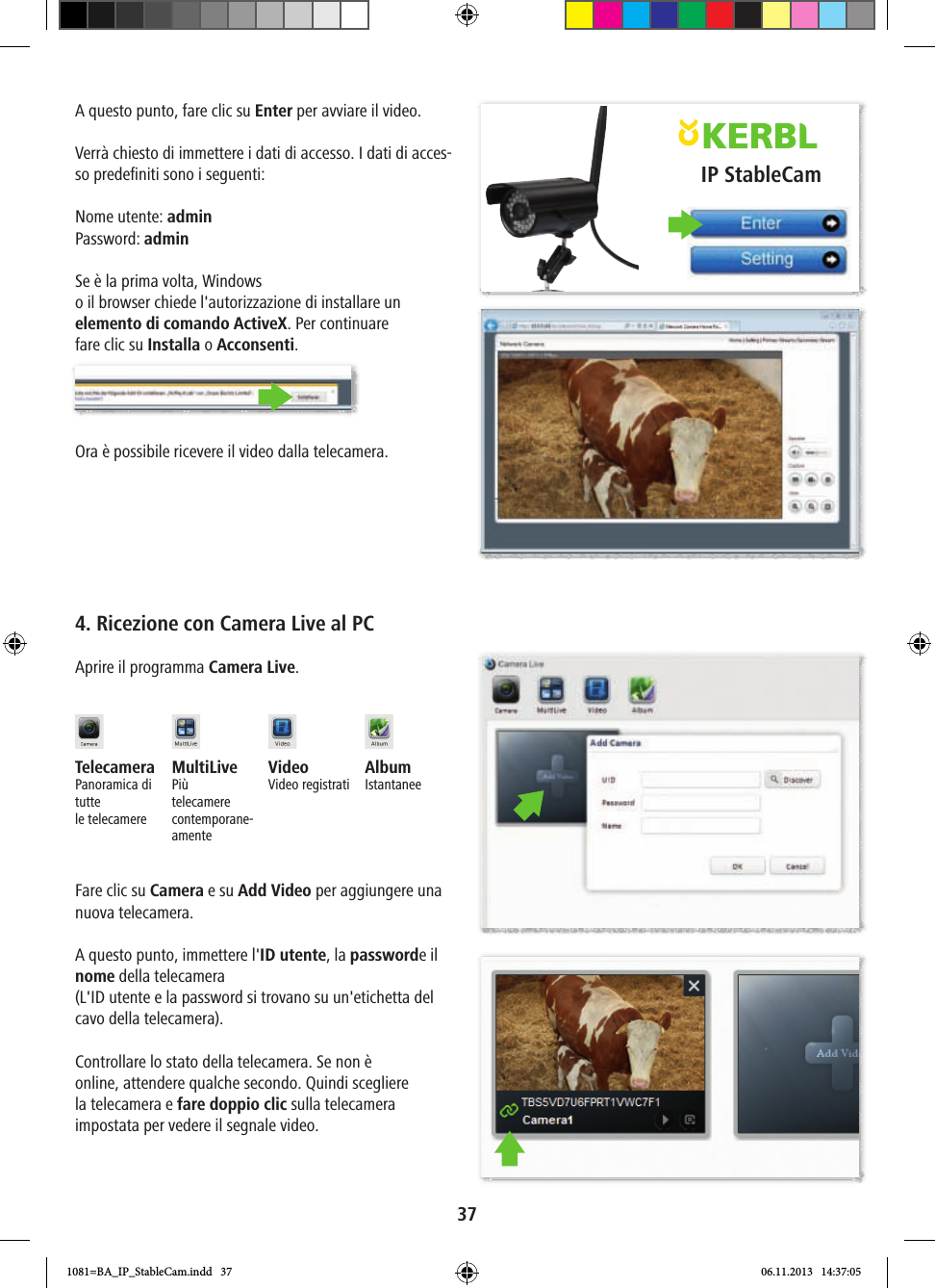 IP StableCam37A questo punto, fare clic su Enter per avviare il video.Verrà chiesto di immettere i dati di accesso. I dati di acces-so predefiniti sono i seguenti:Nome utente: adminPassword: adminSe è la prima volta, Windows o il browser chiede l&apos;autorizzazione di installare un elemento di comando ActiveX. Per continuare fare clic su Installa o Acconsenti.Ora è possibile ricevere il video dalla telecamera.4. Ricezione con Camera Live al PCAprire il programma Camera Live.Telecamera Panoramica di tutte le telecamereMultiLivePiùtelecamere contemporane-amenteVideo Video registrati AlbumIstantaneeFare clic su Camera e su Add Video per aggiungere una nuova telecamera.A questo punto, immettere l&apos;ID utente, la passworde il nome della telecamera (L&apos;ID utente e la password si trovano su un&apos;etichetta del cavo della telecamera).Controllare lo stato della telecamera. Se non è online, attendere qualche secondo. Quindi scegliere la telecamera e fare doppio clic sulla telecamera impostata per vedere il segnale video.1081=BA_IP_StableCam.indd   37 06.11.2013   14:37:05