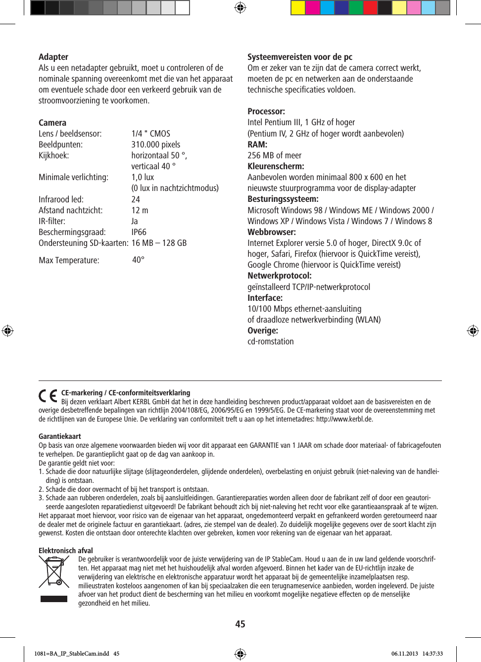 45Adapter Als u een netadapter gebruikt, moet u controleren of de nominale spanning overeenkomt met die van het apparaat om eventuele schade door een verkeerd gebruik van de stroomvoorziening te voorkomen.Camera Lens / beeldsensor:  1/4 &quot; CMOS  Beeldpunten:  310.000 pixelsKijkhoek:   horizontaal 50 °,  verticaal 40 °   Minimale verlichting:   1,0 lux (0 lux in nachtzichtmodus)Infrarood led:  24Afstand nachtzicht:  12 mIR-filter: JaBeschermingsgraad: IP66Ondersteuning SD-kaarten: 16 MB – 128 GBSysteemvereisten voor de pc Om er zeker van te zijn dat de camera correct werkt, moeten de pc en netwerken aan de onderstaande technische specificaties voldoen. Processor:Intel Pentium III, 1 GHz of hoger (Pentium IV, 2 GHz of hoger wordt aanbevolen)RAM:256 MB of meer Kleurenscherm:Aanbevolen worden minimaal 800 x 600 en het nieuwste stuurprogramma voor de display-adapter Besturingssysteem:Microsoft Windows 98 / Windows ME / Windows 2000 / Windows XP / Windows Vista / Windows 7 / Windows 8Webbrowser: Internet Explorer versie 5.0 of hoger, DirectX 9.0c of hoger, Safari, Firefox (hiervoor is QuickTime vereist),  Google Chrome (hiervoor is QuickTime vereist) Netwerkprotocol:geïnstalleerd TCP/IP-netwerkprotocolInterface:10/100 Mbps ethernet-aansluiting of draadloze netwerkverbinding (WLAN)Overige:cd-romstationCE-markering / CE-conformiteitsverklaringBĳ dezen verklaart Albert KERBL GmbH dat het in deze handleiding beschreven product/apparaat voldoet aan de basisvereisten en de overige desbetreffende bepalingen van richtlĳn 2004/108/EG, 2006/95/EG en 1999/5/EG. De CE-markering staat voor de overeenstemming met de richtlĳnen van de Europese Unie. De verklaring van conformiteit treft u aan op het internetadres: http://www.kerbl.de.GarantiekaartOp basis van onze algemene voorwaarden bieden wĳ voor dit apparaat een GARANTIE van 1 JAAR om schade door materiaal- of fabricagefouten te verhelpen. De garantieplicht gaat op de dag van aankoop in.De garantie geldt niet voor: 1.  Schade die door natuurlĳke slĳtage (slĳtageonderdelen, glĳdende onderdelen), overbelasting en onjuist gebruik (niet-naleving van de handlei-ding) is ontstaan.2. Schade die door overmacht of bĳ het transport is ontstaan.3.   Schade aan rubberen onderdelen, zoals bĳ aansluitleidingen. Garantiereparaties worden alleen door de fabrikant zelf of door een geautori-seerde aangesloten reparatiedienst uitgevoerd! De fabrikant behoudt zich bĳ niet-naleving het recht voor elke garantieaanspraak af te wĳzen. Het apparaat moet hiervoor, voor risico van de eigenaar van het apparaat, ongedemonteerd verpakt en gefrankeerd worden geretourneerd naar de dealer met de originele factuur en garantiekaart. (adres, zie stempel van de dealer). Zo duidelĳk mogelĳke gegevens over de soort klacht zĳn gewenst. Kosten die ontstaan door onterechte klachten over gebreken, komen voor rekening van de eigenaar van het apparaat.Elektronisch afvalDe gebruiker is verantwoordelĳk voor de juiste verwĳdering van de IP StableCam. Houd u aan de in uw land geldende voorschrif-ten. Het apparaat mag niet met het huishoudelĳk afval worden afgevoerd. Binnen het kader van de EU-richtlĳn inzake de verwĳdering van elektrische en elektronische apparatuur wordt het apparaat bĳ de gemeentelĳke inzamelplaatsen resp. milieustraten kosteloos aangenomen of kan bĳ speciaalzaken die een terugnameservice aanbieden, worden ingeleverd. De juiste afvoer van het product dient de bescherming van het milieu en voorkomt mogelĳke negatieve effecten op de menselĳke gezondheid en het milieu.1081=BA_IP_StableCam.indd   45 06.11.2013   14:37:3340°   Max Temperature: