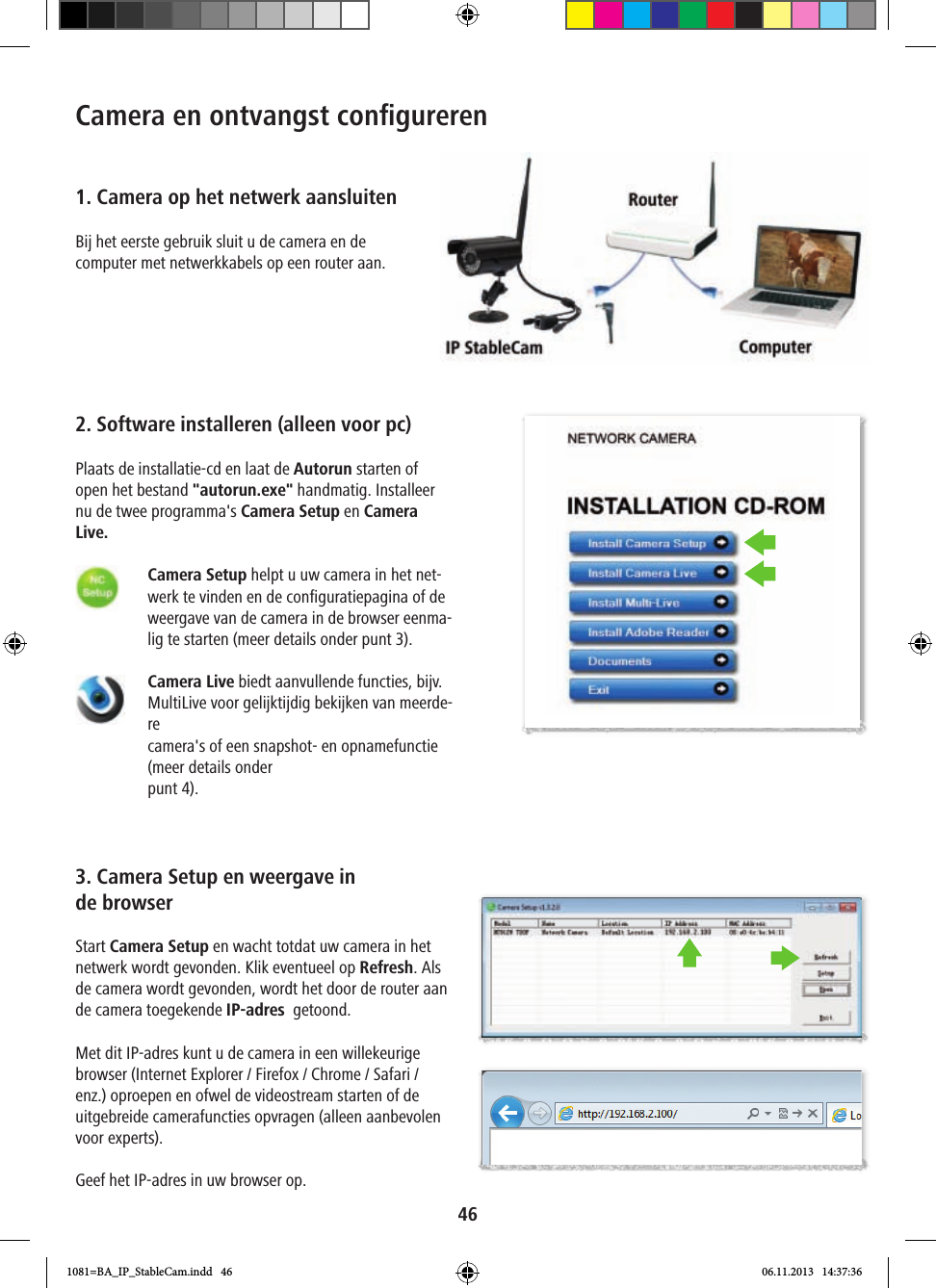 46Camera en ontvangst conﬁ gureren1. Camera op het netwerk aansluitenBij het eerste gebruik sluit u de camera en de computer met netwerkkabels op een router aan.2. Software installeren (alleen voor pc)Plaats de installatie-cd en laat de Autorun starten of open het bestand &quot;autorun.exe&quot; handmatig. Installeer nu de twee programma&apos;s Camera Setup en Camera Live.      Camera Setup helpt u uw camera in het net-werk te vinden en de configuratiepagina of de weergave van de camera in de browser eenma-lig te starten (meer details onder punt 3).    Camera Live biedt aanvullende functies, bijv. MultiLive voor gelijktijdig bekijken van meerde-re camera&apos;s of een snapshot- en opnamefunctie (meer details onderpunt 4).3. Camera Setup en weergave in de browserStart Camera Setup en wacht totdat uw camera in het netwerk wordt gevonden. Klik eventueel op Refresh. Als de camera wordt gevonden, wordt het door de router aan de camera toegekende IP-adres  getoond. Met dit IP-adres kunt u de camera in een willekeurige browser (Internet Explorer / Firefox / Chrome / Safari / enz.) oproepen en ofwel de videostream starten of de uitgebreide camerafuncties opvragen (alleen aanbevolen voor experts).Geef het IP-adres in uw browser op.1081=BA_IP_StableCam.indd   46 06.11.2013   14:37:36