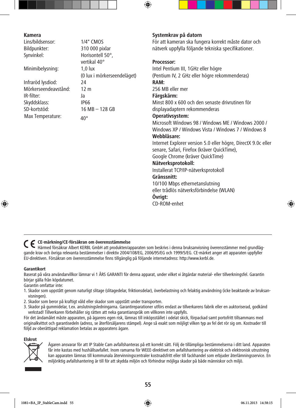 55Kamera Lins/bildsensor:  1/4&quot; CMOS  Bildpunkter:  310 000 pixlarSynvinkel:   Horisontell  50°,   vertikal 40°   Minimibelysning:   1,0  lux   (0 lux i mörkerseendeläget)Infraröd lysdiod:  24Mörkerseendeavstånd:  12 mIR-filter: JaSkyddsklass: IP66SD-kortstöd:  16 MB – 128 GBSystemkrav på datorn För att kameran ska fungera korrekt måste dator och nätverk uppfylla följande tekniska specifikationer. Processor:Intel Pentium III, 1GHz eller högre  (Pentium IV, 2 GHz eller högre rekommenderas)RAM:256 MB eller mer Färgskärm:Minst 800 x 600 och den senaste drivrutinen för displayadaptern rekommenderas Operativsystem:Microsoft Windows 98 / Windows ME / Windows 2000 / Windows XP / Windows Vista / Windows 7 / Windows 8Webbläsare: Internet Explorer version 5.0 eller högre, DirectX 9.0c eller senare, Safari, Firefox (kräver QuickTime),  Google Chrome (kräver QuickTime) Nätverksprotokoll:Installerat TCP/IP-nätverksprotokollGränssnitt:10/100 Mbps ethernetanslutning  eller trådlös nätverksförbindelse (WLAN)Övrigt:CD-ROM-enhetCE-märkning/CE-försäkran om överensstämmelseHärmed försäkrar Albert KERBL GmbH att produkten/apparaten som beskrivs i denna bruksanvisning överensstämmer med grundläg-gande krav och övriga relevanta bestämmelser i direktiv 2004/108/EG, 2006/95/EG och 1999/5/EG. CE-märket anger att apparaten uppfyller EU-direktiven. Försäkran om överensstämmelse ﬁnns tillgänglig på följande internetadress: http://www.kerbl.de.GarantikortBaserat på våra användarvillkor lämnar vi 1 ÅRS GARANTI för denna apparat, under vilket vi åtgärdar material- eller tillverkningsfel. Garantin börjar gälla från köpdatumet.Garantin omfattar inte: 1.  Skador som uppstått genom naturligt slitage (slitagedelar, friktionsdelar), överbelastning och felaktig användning (icke beaktande av bruksan-visningen).2. Skador som beror på kraftigt våld eller skador som uppstått under transporten.3.   Skador på gummidelar, t.ex. anslutningsledningarna. Garantireparationer utförs endast av tillverkarens fabrik eller en auktoriserad, godkänd verkstad! Tillverkaren förbehåller sig rätten att neka garantianspråk om villkoren inte uppfylls. För det ändamålet måste apparaten, på ägarens egen risk, lämnas till inköpsstället i odelat skick, förpackad samt portofritt tillsammans med originalkvittot och garantisedeln (adress, se återförsäljarens stämpel). Ange så exakt som möjligt vilken typ av fel det rör sig om. Kostnader till följd av oberättigad reklamation betalas av apparatens ägare.ElskrotÄgaren ansvarar för att IP Stable Cam avfallshanteras på ett korrekt sätt. Följ de tillämpliga bestämmelserna i ditt land. Apparaten får inte kastas med hushållsavfallet. Inom ramarna för WEEE-direktivet om avfallshantering av elektrisk och elektronisk utrustning kan apparaten lämnas till kommunala återvinningscentraler kostnadsfritt eller till fackhandel som erbjuder återlämningsservice. En miljöriktig avfallshantering är till för att skydda miljön och förhindrar möjliga skador på både människor och miljö.1081=BA_IP_StableCam.indd   55 06.11.2013   14:38:15Max Temperature: 40°   