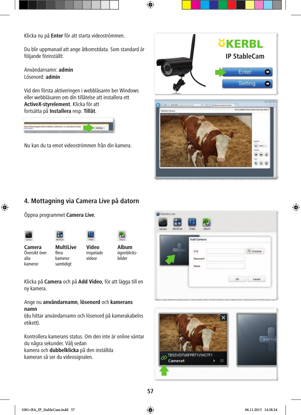 IP StableCam57Klicka nu på Enter för att starta videoströmmen.Du blir uppmanad att ange åtkomstdata. Som standard är följande förinställt:Användarnamn: adminLösenord: adminVid den första aktiveringen i webbläsaren ber Windows eller webbläsaren om din tillåtelse att installera ett ActiveX-styrelement. Klicka för attfortsätta på Installera resp. Tillåt.Nu kan du ta emot videoströmmen från din kamera.4. Mottagning via Camera Live på datornÖppna programmet Camera Live.Camera Översikt över alla kamerorMultiLiveﬂ era kameror samtidigtVideo inspelade videorAlbumögonblicks-bilderKlicka på Camera och på Add Video, för att lägga till en ny kamera.Ange nu användarnamn, lösenord och kamerans namn (du hittar användarnamn och lösenord på kamerakabelns etikett).Kontrollera kamerans status. Om den inte är online väntar du några sekunder. Välj sedan kamera och dubbelklicka på den inställda kameran så ser du videosignalen.1081=BA_IP_StableCam.indd   57 06.11.2013   14:38:24