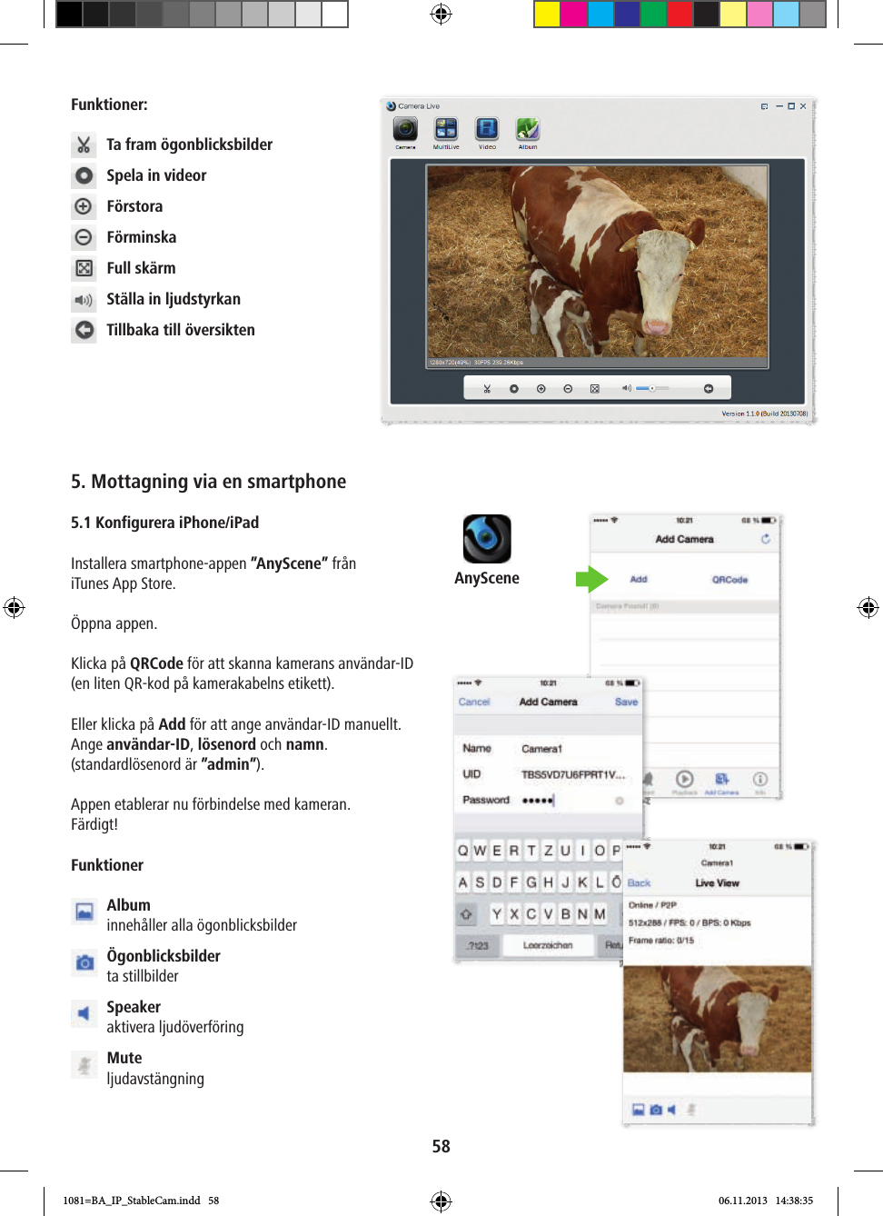 AnyScene58Funktioner:  Ta fram ögonblicksbilder  Spela in videor Förstora Förminska  Full skärm  Ställa in ljudstyrkan  Tillbaka till översikten5. Mottagning via en smartphone 5.1 Konfigurera iPhone/iPad Installera smartphone-appen ”AnyScene” från iTunes App Store.Öppna appen.Klicka på QRCode för att skanna kamerans användar-ID (en liten QR-kod på kamerakabelns etikett). Eller klicka på Add för att ange användar-ID manuellt. Ange användar-ID, lösenord och namn. (standardlösenord är ”admin”).Appen etablerar nu förbindelse med kameran.Färdigt!Funktioner  Album innehåller alla ögonblicksbilder  Ögonblicksbilder ta stillbilder  Speaker aktivera ljudöverföring  Mute ljudavstängning1081=BA_IP_StableCam.indd   58 06.11.2013   14:38:35
