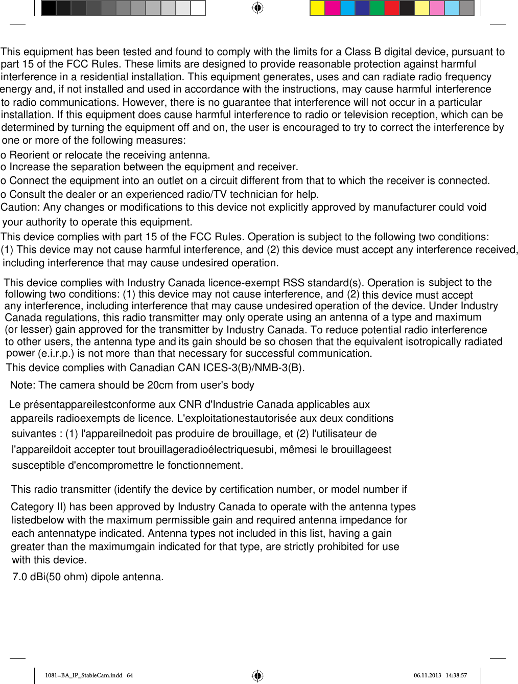 1081=BA_IP_StableCam.indd   64 06.11.2013   14:38:57o Reorient or relocate the receiving antenna.o Increase the separation between the equipment and receiver.o Connect the equipment into an outlet on a circuit different from that to which the receiver is connected.o Consult the dealer or an experienced radio/TV technician for help.This equipment has been tested and found to comply with the limits for a Class B digital device, pursuant to interference to radio communications. However, there is no guarantee that interference will not occur in a particular installation. If this equipment does cause harmful interference to radio or television reception, which can be determined by turning the equipment off and on, the user is encouraged to try to correct the interference by one or more of the following measures: part 15 of the FCC Rules. These limits are designed to provide reasonable protection against harmful interference in a residential installation. This equipment generates, uses and can radiate radio frequency energy and, if not installed and used in accordance with the instructions, may cause harmful interference to radio communications. However, there is no guarantee that interference will not occur in a particular installation. If this equipment does cause harmful interference to radio or television reception, which can be determined by turning the equipment off and on, the user is encouraged to try to correct the interference by one or more of the following measures:Caution: Any changes or modi  cations to this device not explicitly approved by manufacturer could void your authority to operate this equipment.This device complies with part 15 of the FCC Rules. Operation is subject to the following two conditions: (1) This device may not cause harmful interference, and (2) this device must accept any interference received, including interference that may cause undesired operation.fiThis device complies with Industry Canada licence-exempt RSS standard(s). Operation isthan that necessary for successful communication.This device complies with Canadian CAN ICES-3(B)/NMB-3(B).subject to the following two conditions: (1) this device may not cause interference, and (2) this device must accept any interference, including interference that may cause undesired operation of the device. Under Industry Canada regulations, this radio transmitter may only operate using an antenna of a type and maximum (or lesser) gain approved for the transmitter by Industry Canada. To reduce potential radio interference to other users, the antenna type and(e.i.r.p.) is not more its gain should be so chosen that the equivalent isotropically radiated power Note: The camera should be 20cm from user&apos;s bodyLe présentappareilestconforme aux CNR d&apos;Industrie Canada applicables aux appareils radioexempts de licence. L&apos;exploitationestautorisée aux deux conditions suivantes : (1) l&apos;appareilnedoit pas produire de brouillage, et (2) l&apos;utilisateur de l&apos;appareildoit accepter tout brouillageradioélectriquesubi, mêmesi le brouillageest susceptible d&apos;encompromettre le fonctionnement.This radio transmitter (identify the device by certification number, or model number ifCategory II) has been approved by Industry Canada to operate with the antenna typeslistedbelow with the maximum permissible gain and required antenna impedance for each antennatype indicated. Antenna types not included in this list, having a gaingreater than the maximumgain indicated for that type, are strictly prohibited for use with this device. 7.0 dBi(50 ohm) dipole antenna.