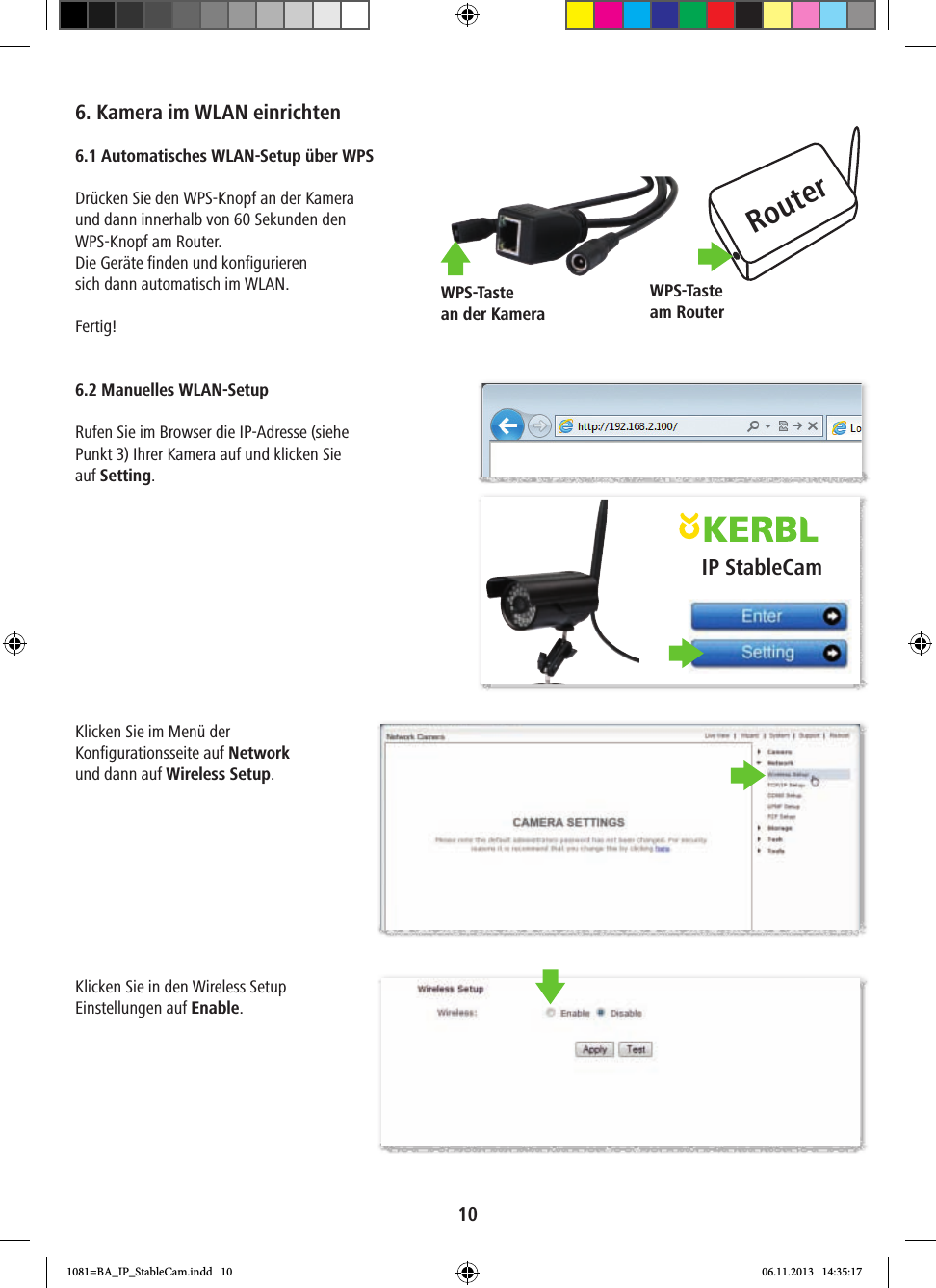 RouterWPS-Taste am RouterWPS-Taste an der KameraIP StableCam106. Kamera im WLAN einrichten6.1 Automatisches WLAN-Setup über WPSDrücken Sie den WPS-Knopf an der Kamera und dann innerhalb von 60 Sekunden den WPS-Knopf am Router. Die Geräte finden und konfigurieren sich dann automatisch im WLAN.Fertig! 6.2 Manuelles WLAN-SetupRufen Sie im Browser die IP-Adresse (siehe Punkt 3) Ihrer Kamera auf und klicken Sie auf Setting.Klicken Sie im Menü der Konfigurationsseite auf Network und dann auf Wireless Setup. Klicken Sie in den Wireless Setup Einstellungen auf Enable. 1081=BA_IP_StableCam.indd   10 06.11.2013   14:35:17