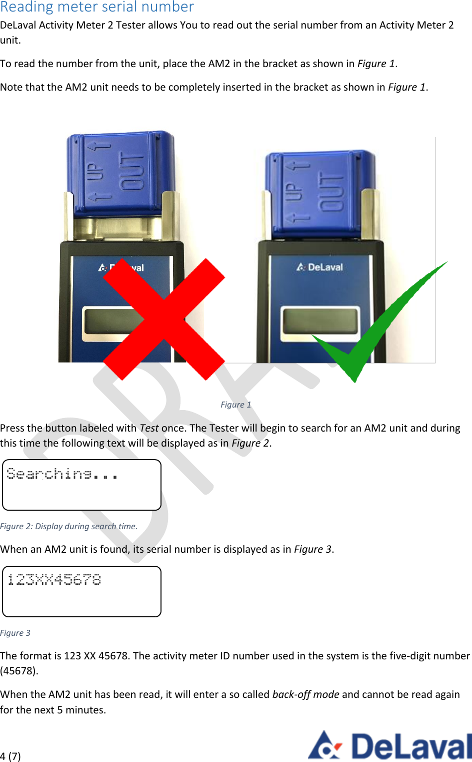  4 (7)     Reading meter serial number DeLaval Activity Meter 2 Tester allows You to read out the serial number from an Activity Meter 2 unit. To read the number from the unit, place the AM2 in the bracket as shown in Figure 1. Note that the AM2 unit needs to be completely inserted in the bracket as shown in Figure 1.  Figure 1 Press the button labeled with Test once. The Tester will begin to search for an AM2 unit and during this time the following text will be displayed as in Figure 2.  Figure 2: Display during search time. When an AM2 unit is found, its serial number is displayed as in Figure 3.  Figure 3 The format is 123 XX 45678. The activity meter ID number used in the system is the five-digit number (45678).  When the AM2 unit has been read, it will enter a so called back-off mode and cannot be read again for the next 5 minutes. 