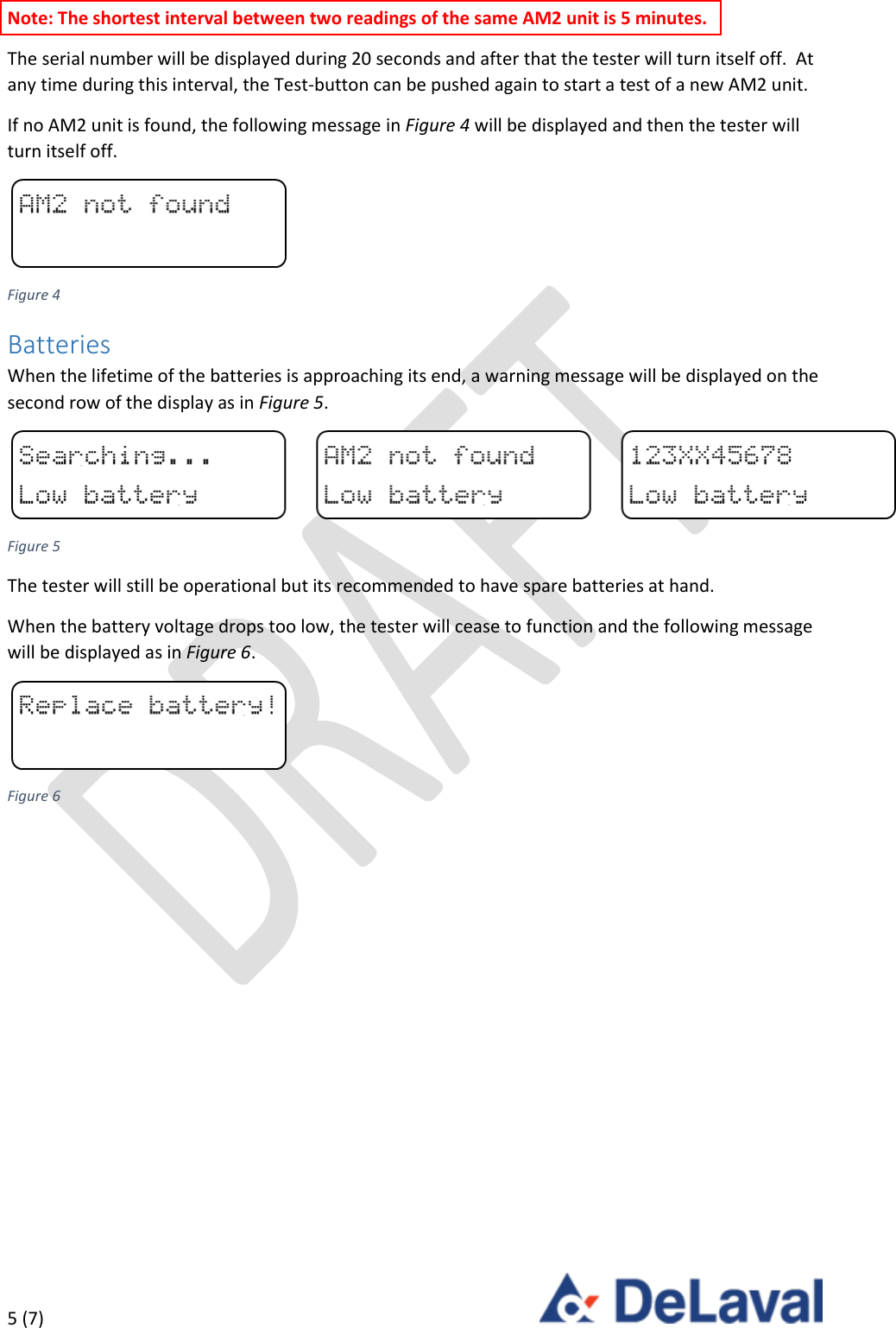  5 (7)     Note: The shortest interval between two readings of the same AM2 unit is 5 minutes. The serial number will be displayed during 20 seconds and after that the tester will turn itself off.  At any time during this interval, the Test-button can be pushed again to start a test of a new AM2 unit. If no AM2 unit is found, the following message in Figure 4 will be displayed and then the tester will turn itself off.  Figure 4 Batteries When the lifetime of the batteries is approaching its end, a warning message will be displayed on the second row of the display as in Figure 5.  Figure 5 The tester will still be operational but its recommended to have spare batteries at hand. When the battery voltage drops too low, the tester will cease to function and the following message will be displayed as in Figure 6.  Figure 6   