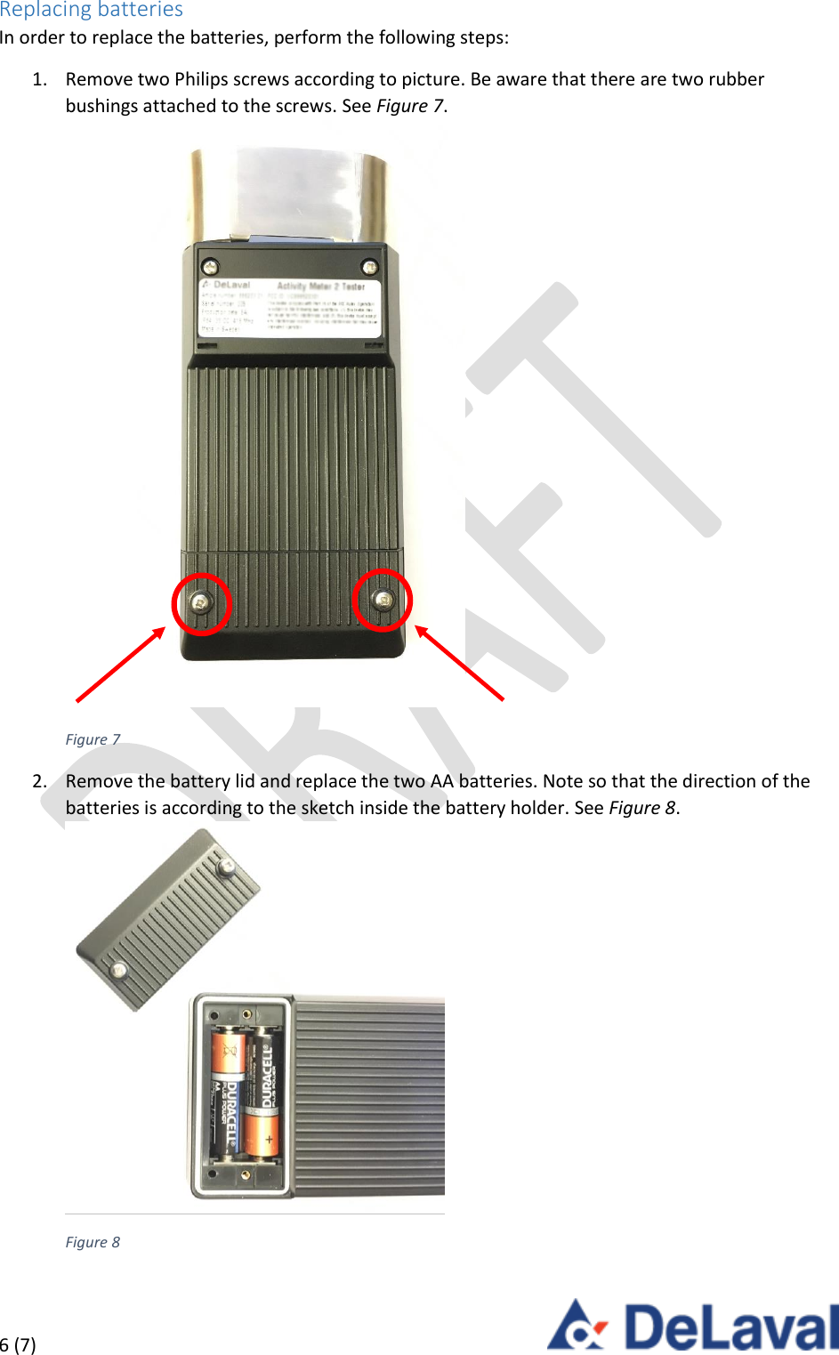  6 (7)     Replacing batteries In order to replace the batteries, perform the following steps: 1. Remove two Philips screws according to picture. Be aware that there are two rubber bushings attached to the screws. See Figure 7.  Figure 7 2. Remove the battery lid and replace the two AA batteries. Note so that the direction of the batteries is according to the sketch inside the battery holder. See Figure 8.  Figure 8 