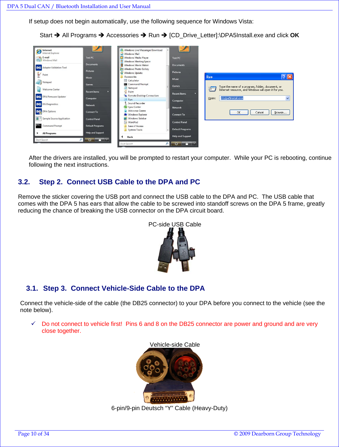 DPA 5 Dual CAN / Bluetooth Installation and User Manual  Page 10 of 34  © 2009 Dearborn Group Technology  If setup does not begin automatically, use the following sequence for Windows Vista:  Start Î All Programs Î Accessories Î Run Î [CD_Drive_Letter]:\DPA5Install.exe and click OK     After the drivers are installed, you will be prompted to restart your computer.  While your PC is rebooting, continue following the next instructions. 3.2.  Step 2.  Connect USB Cable to the DPA and PC Remove the sticker covering the USB port and connect the USB cable to the DPA and PC.  The USB cable that comes with the DPA 5 has ears that allow the cable to be screwed into standoff screws on the DPA 5 frame, greatly reducing the chance of breaking the USB connector on the DPA circuit board.  PC-side USB Cable  3.1.   Step 3.  Connect Vehicle-Side Cable to the DPA Connect the vehicle-side of the cable (the DB25 connector) to your DPA before you connect to the vehicle (see the note below).    9 Do not connect to vehicle first!  Pins 6 and 8 on the DB25 connector are power and ground and are very close together.  Vehicle-side Cable  6-pin/9-pin Deutsch “Y” Cable (Heavy-Duty)  