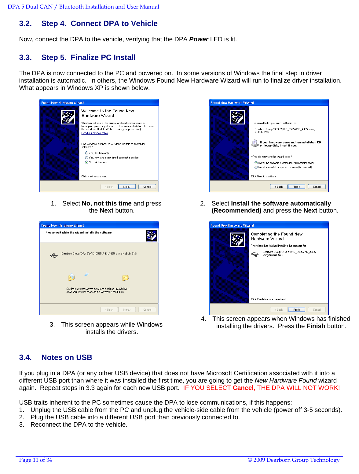 DPA 5 Dual CAN / Bluetooth Installation and User Manual  Page 11 of 34  © 2009 Dearborn Group Technology  3.2.  Step 4.  Connect DPA to Vehicle Now, connect the DPA to the vehicle, verifying that the DPA Power LED is lit. 3.3.  Step 5.  Finalize PC Install  The DPA is now connected to the PC and powered on.  In some versions of Windows the final step in driver installation is automatic.  In others, the Windows Found New Hardware Wizard will run to finalize driver installation.  What appears in Windows XP is shown below.      1. Select No, not this time and press  the Next button.    2. Select Install the software automatically (Recommended) and press the Next button.    3.  This screen appears while Windows  installs the drivers.   4.  This screen appears when Windows has finished installing the drivers.  Press the Finish button.    3.4.  Notes on USB If you plug in a DPA (or any other USB device) that does not have Microsoft Certification associated with it into a different USB port than where it was installed the first time, you are going to get the New Hardware Found wizard again.  Repeat steps in 3.3 again for each new USB port.  IF YOU SELECT Cancel, THE DPA WILL NOT WORK!  USB traits inherent to the PC sometimes cause the DPA to lose communications, if this happens: 1.  Unplug the USB cable from the PC and unplug the vehicle-side cable from the vehicle (power off 3-5 seconds). 2.  Plug the USB cable into a different USB port than previously connected to. 3.  Reconnect the DPA to the vehicle. 