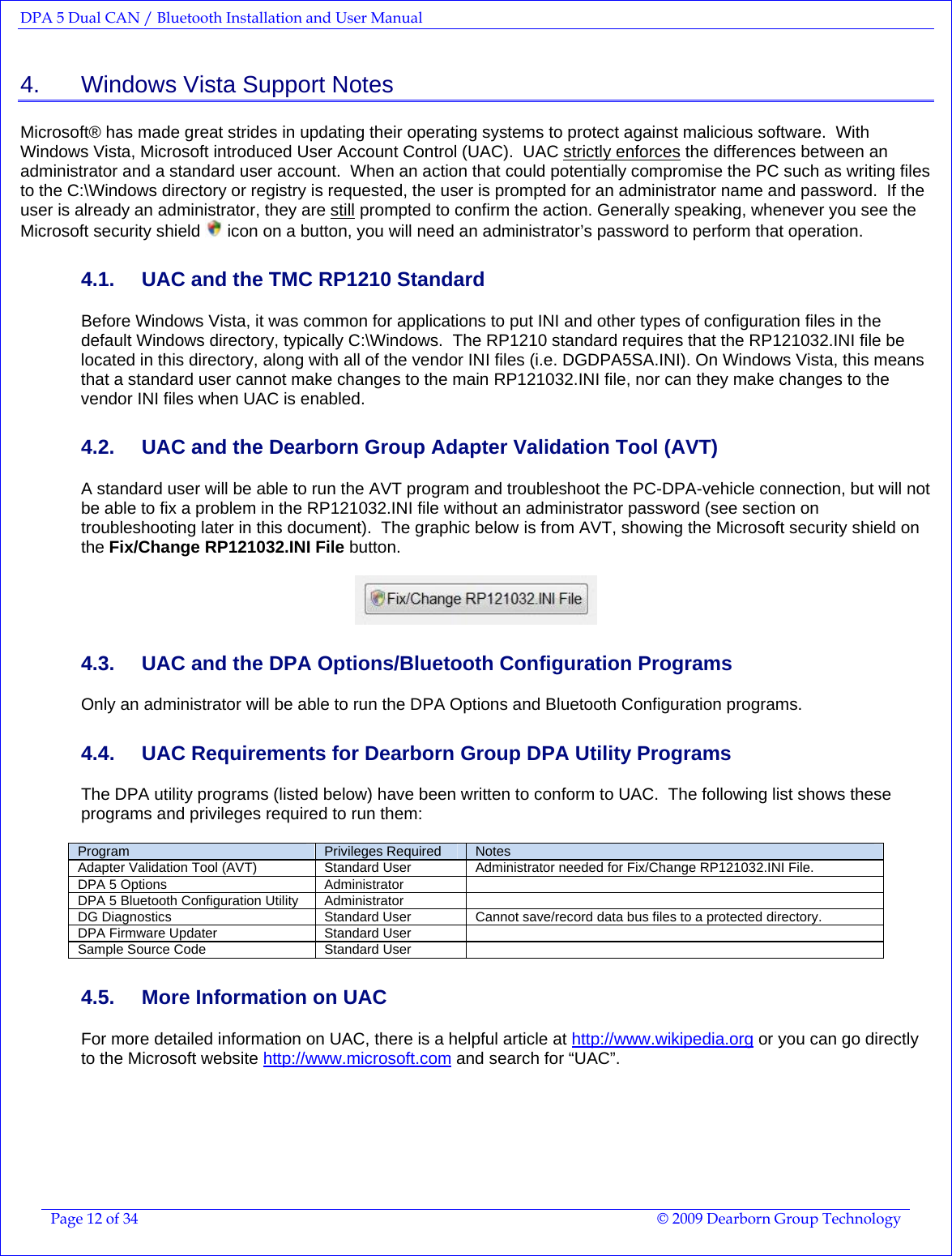 DPA 5 Dual CAN / Bluetooth Installation and User Manual  Page 12 of 34  © 2009 Dearborn Group Technology  4.    Windows Vista Support Notes Microsoft® has made great strides in updating their operating systems to protect against malicious software.  With Windows Vista, Microsoft introduced User Account Control (UAC).  UAC strictly enforces the differences between an administrator and a standard user account.  When an action that could potentially compromise the PC such as writing files to the C:\Windows directory or registry is requested, the user is prompted for an administrator name and password.  If the user is already an administrator, they are still prompted to confirm the action. Generally speaking, whenever you see the Microsoft security shield   icon on a button, you will need an administrator’s password to perform that operation. 4.1.  UAC and the TMC RP1210 Standard Before Windows Vista, it was common for applications to put INI and other types of configuration files in the default Windows directory, typically C:\Windows.  The RP1210 standard requires that the RP121032.INI file be located in this directory, along with all of the vendor INI files (i.e. DGDPA5SA.INI). On Windows Vista, this means that a standard user cannot make changes to the main RP121032.INI file, nor can they make changes to the vendor INI files when UAC is enabled. 4.2.  UAC and the Dearborn Group Adapter Validation Tool (AVT) A standard user will be able to run the AVT program and troubleshoot the PC-DPA-vehicle connection, but will not be able to fix a problem in the RP121032.INI file without an administrator password (see section on troubleshooting later in this document).  The graphic below is from AVT, showing the Microsoft security shield on the Fix/Change RP121032.INI File button.   4.3.  UAC and the DPA Options/Bluetooth Configuration Programs Only an administrator will be able to run the DPA Options and Bluetooth Configuration programs. 4.4.  UAC Requirements for Dearborn Group DPA Utility Programs The DPA utility programs (listed below) have been written to conform to UAC.  The following list shows these programs and privileges required to run them:  Program  Privileges Required  Notes Adapter Validation Tool (AVT)  Standard User  Administrator needed for Fix/Change RP121032.INI File. DPA 5 Options  Administrator   DPA 5 Bluetooth Configuration Utility  Administrator   DG Diagnostics  Standard User  Cannot save/record data bus files to a protected directory. DPA Firmware Updater  Standard User   Sample Source Code  Standard User   4.5.  More Information on UAC For more detailed information on UAC, there is a helpful article at http://www.wikipedia.org or you can go directly to the Microsoft website http://www.microsoft.com and search for “UAC”. 