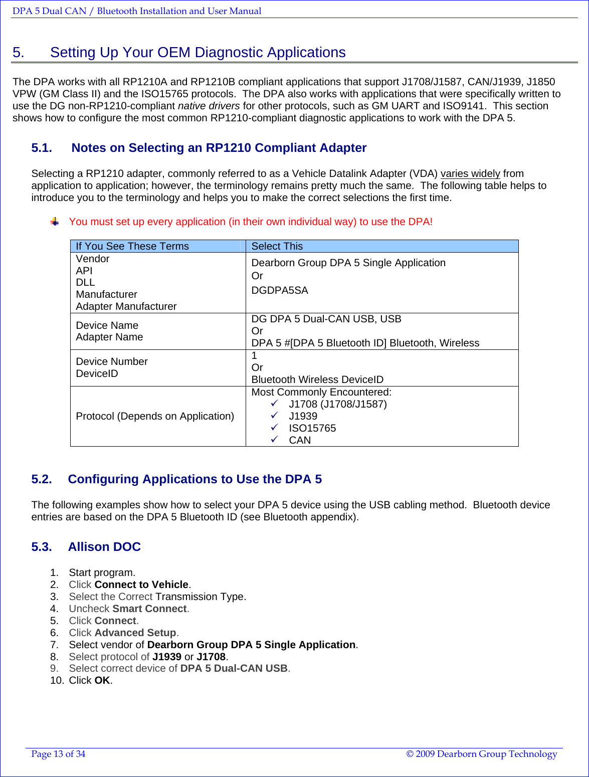 DPA 5 Dual CAN / Bluetooth Installation and User Manual  Page 13 of 34  © 2009 Dearborn Group Technology  5.    Setting Up Your OEM Diagnostic Applications The DPA works with all RP1210A and RP1210B compliant applications that support J1708/J1587, CAN/J1939, J1850 VPW (GM Class II) and the ISO15765 protocols.  The DPA also works with applications that were specifically written to use the DG non-RP1210-compliant native drivers for other protocols, such as GM UART and ISO9141.  This section shows how to configure the most common RP1210-compliant diagnostic applications to work with the DPA 5. 5.1.   Notes on Selecting an RP1210 Compliant Adapter Selecting a RP1210 adapter, commonly referred to as a Vehicle Datalink Adapter (VDA) varies widely from application to application; however, the terminology remains pretty much the same.  The following table helps to introduce you to the terminology and helps you to make the correct selections the first time.    You must set up every application (in their own individual way) to use the DPA!   If You See These Terms  Select This Vendor API DLL Manufacturer Adapter Manufacturer Dearborn Group DPA 5 Single Application  Or    DGDPA5SA  Device Name Adapter Name DG DPA 5 Dual-CAN USB, USB Or DPA 5 #[DPA 5 Bluetooth ID] Bluetooth, Wireless Device Number DeviceID 1 Or Bluetooth Wireless DeviceID Protocol (Depends on Application) Most Commonly Encountered: 9 J1708 (J1708/J1587) 9 J1939  9 ISO15765 9 CAN 5.2.  Configuring Applications to Use the DPA 5 The following examples show how to select your DPA 5 device using the USB cabling method.  Bluetooth device entries are based on the DPA 5 Bluetooth ID (see Bluetooth appendix). 5.3. Allison DOC 1. Start program. 2.  Click Connect to Vehicle. 3.  Select the Correct Transmission Type. 4.  Uncheck Smart Connect. 5.  Click Connect. 6.  Click Advanced Setup. 7.  Select vendor of Dearborn Group DPA 5 Single Application. 8.  Select protocol of J1939 or J1708. 9.  Select correct device of DPA 5 Dual-CAN USB. 10. Click OK. 