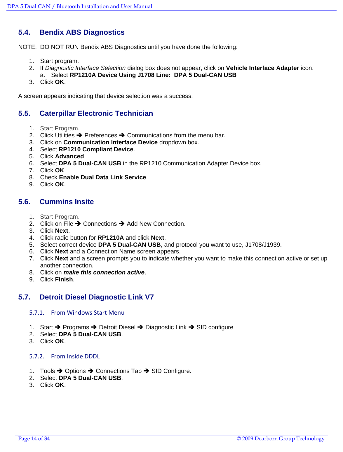 DPA 5 Dual CAN / Bluetooth Installation and User Manual  Page 14 of 34  © 2009 Dearborn Group Technology  5.4.  Bendix ABS Diagnostics NOTE:  DO NOT RUN Bendix ABS Diagnostics until you have done the following:  1.  Start program.   2. If Diagnostic Interface Selection dialog box does not appear, click on Vehicle Interface Adapter icon. a. Select RP1210A Device Using J1708 Line:  DPA 5 Dual-CAN USB  3. Click OK.  A screen appears indicating that device selection was a success. 5.5.  Caterpillar Electronic Technician 1.  Start Program. 2. Click Utilities Î Preferences Î Communications from the menu bar. 3. Click on Communication Interface Device dropdown box. 4. Select RP1210 Compliant Device. 5. Click Advanced 6. Select DPA 5 Dual-CAN USB in the RP1210 Communication Adapter Device box. 7. Click OK 8. Check Enable Dual Data Link Service 9. Click OK. 5.6. Cummins Insite 1. Start Program. 2.  Click on File Î Connections Î Add New Connection. 3. Click Next. 4.  Click radio button for RP1210A and click Next. 5.  Select correct device DPA 5 Dual-CAN USB, and protocol you want to use, J1708/J1939. 6. Click Next and a Connection Name screen appears. 7. Click Next and a screen prompts you to indicate whether you want to make this connection active or set up another connection. 8. Click on make this connection active. 9. Click Finish. 5.7.  Detroit Diesel Diagnostic Link V7 5.7.1. FromWindowsStartMenu1. Start Î Programs Î Detroit Diesel Î Diagnostic Link Î SID configure 2. Select DPA 5 Dual-CAN USB. 3. Click OK. 5.7.2. FromInsideDDDL1. Tools Î Options Î Connections Tab Î SID Configure. 2. Select DPA 5 Dual-CAN USB. 3. Click OK. 