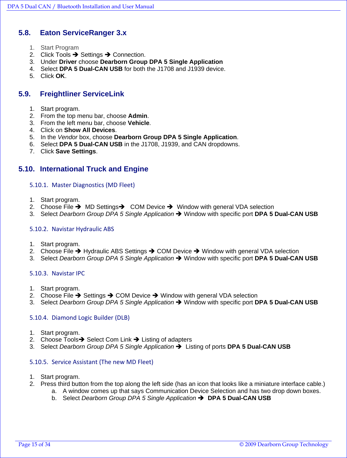 DPA 5 Dual CAN / Bluetooth Installation and User Manual  Page 15 of 34  © 2009 Dearborn Group Technology  5.8.  Eaton ServiceRanger 3.x 1. Start Program 2. Click Tools Î Settings Î Connection. 3. Under Driver choose Dearborn Group DPA 5 Single Application  4. Select DPA 5 Dual-CAN USB for both the J1708 and J1939 device. 5. Click OK. 5.9. Freightliner ServiceLink 1. Start program. 2.  From the top menu bar, choose Admin. 3.  From the left menu bar, choose Vehicle. 4. Click on Show All Devices. 5. In the Vendor box, choose Dearborn Group DPA 5 Single Application. 6. Select DPA 5 Dual-CAN USB in the J1708, J1939, and CAN dropdowns. 7. Click Save Settings. 5.10.  International Truck and Engine 5.10.1. MasterDiagnostics(MDFleet)1. Start program. 2. Choose File Î  MD SettingsÎ   COM Device Î  Window with general VDA selection 3. Select Dearborn Group DPA 5 Single Application Î Window with specific port DPA 5 Dual-CAN USB  5.10.2. NavistarHydraulicABS1. Start program. 2. Choose File Î Hydraulic ABS Settings Î COM Device Î Window with general VDA selection 3. Select Dearborn Group DPA 5 Single Application Î Window with specific port DPA 5 Dual-CAN USB 5.10.3. NavistarIPC1. Start program. 2. Choose File Î Settings Î COM Device Î Window with general VDA selection 3. Select Dearborn Group DPA 5 Single Application Î Window with specific port DPA 5 Dual-CAN USB 5.10.4. DiamondLogicBuilder(DLB)1. Start program. 2. Choose ToolsÎ Select Com Link Î Listing of adapters  3. Select Dearborn Group DPA 5 Single Application Î  Listing of ports DPA 5 Dual-CAN USB 5.10.5. ServiceAssistant(ThenewMDFleet)1. Start program. 2.  Press third button from the top along the left side (has an icon that looks like a miniature interface cable.) a.  A window comes up that says Communication Device Selection and has two drop down boxes.   b. Select Dearborn Group DPA 5 Single Application Î  DPA 5 Dual-CAN USB 