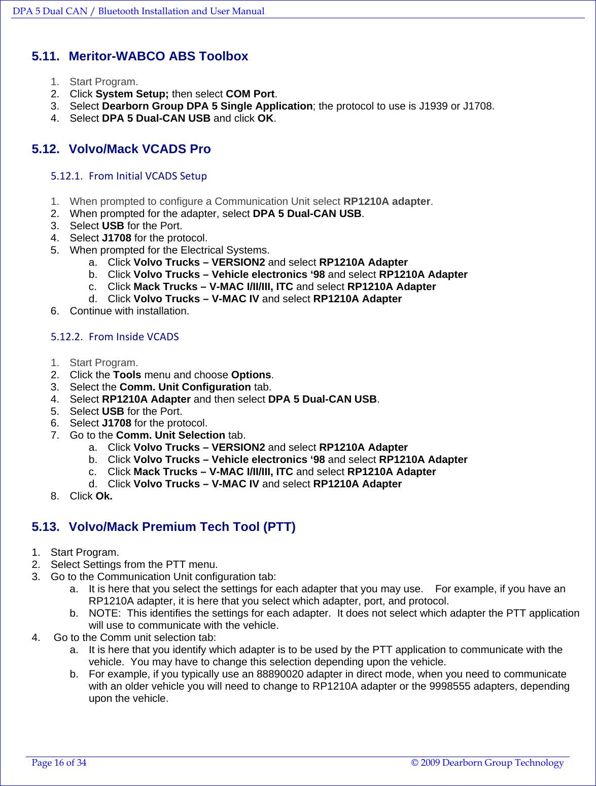 DPA 5 Dual CAN / Bluetooth Installation and User Manual  Page 16 of 34  © 2009 Dearborn Group Technology  5.11.  Meritor-WABCO ABS Toolbox 1. Start Program. 2. Click System Setup; then select COM Port. 3. Select Dearborn Group DPA 5 Single Application; the protocol to use is J1939 or J1708. 4. Select DPA 5 Dual-CAN USB and click OK. 5.12.  Volvo/Mack VCADS Pro 5.12.1. FromInitialVCADSSetup1.  When prompted to configure a Communication Unit select RP1210A adapter. 2.  When prompted for the adapter, select DPA 5 Dual-CAN USB. 3. Select USB for the Port. 4. Select J1708 for the protocol. 5.  When prompted for the Electrical Systems. a. Click Volvo Trucks – VERSION2 and select RP1210A Adapter b. Click Volvo Trucks – Vehicle electronics ‘98 and select RP1210A Adapter c. Click Mack Trucks – V-MAC I/II/III, ITC and select RP1210A Adapter d. Click Volvo Trucks – V-MAC IV and select RP1210A Adapter 6.  Continue with installation. 5.12.2. FromInsideVCADS1. Start Program. 2. Click the Tools menu and choose Options. 3. Select the Comm. Unit Configuration tab. 4. Select RP1210A Adapter and then select DPA 5 Dual-CAN USB. 5. Select USB for the Port. 6. Select J1708 for the protocol. 7.  Go to the Comm. Unit Selection tab. a. Click Volvo Trucks – VERSION2 and select RP1210A Adapter b. Click Volvo Trucks – Vehicle electronics ‘98 and select RP1210A Adapter c. Click Mack Trucks – V-MAC I/II/III, ITC and select RP1210A Adapter d. Click Volvo Trucks – V-MAC IV and select RP1210A Adapter 8. Click Ok. 5.13.  Volvo/Mack Premium Tech Tool (PTT) 1. Start Program. 2.  Select Settings from the PTT menu. 3.  Go to the Communication Unit configuration tab: a.  It is here that you select the settings for each adapter that you may use.    For example, if you have an RP1210A adapter, it is here that you select which adapter, port, and protocol. b.  NOTE:  This identifies the settings for each adapter.  It does not select which adapter the PTT application will use to communicate with the vehicle. 4.   Go to the Comm unit selection tab: a.  It is here that you identify which adapter is to be used by the PTT application to communicate with the vehicle.  You may have to change this selection depending upon the vehicle.   b.  For example, if you typically use an 88890020 adapter in direct mode, when you need to communicate with an older vehicle you will need to change to RP1210A adapter or the 9998555 adapters, depending upon the vehicle.  